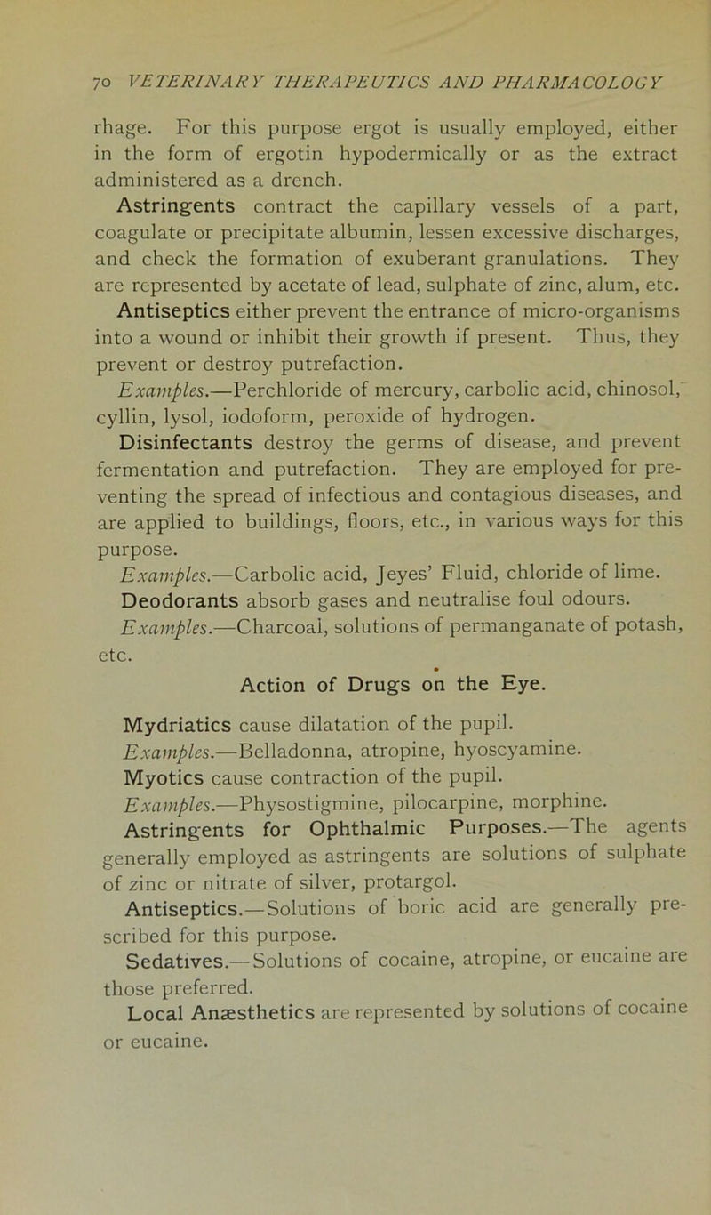 rhage. For this purpose ergot is usually employed, either in the form of ergotin hypodermically or as the extract administered as a drench. Astringents contract the capillary vessels of a part, coagulate or precipitate albumin, lessen excessive discharges, and check the formation of exuberant granulations. They are represented by acetate of lead, sulphate of zinc, alum, etc. Antiseptics either prevent the entrance of micro-organisms into a wound or inhibit their growth if present. Thus, they prevent or destroy putrefaction. Examples.—Perchloride of mercury, carbolic acid, chinosol, cyllin, lysol, iodoform, peroxide of hydrogen. Disinfectants destroy the germs of disease, and prevent fermentation and putrefaction. They are employed for pre- venting the spread of infectious and contagious diseases, and are applied to buildings, floors, etc., in various ways for this purpose. Examples.—Carbolic acid, Jeyes’ Fluid, chloride of lime. Deodorants absorb gases and neutralise foul odours. Examples.—Charcoal, solutions of permanganate of potash, etc. Action of Drugs on the Eye. Mydriatics cause dilatation of the pupil. Examples.—Belladonna, atropine, hyoscyamine. Myotics cause contraction of the pupil. Examples.—Physostigmine, pilocarpine, morphine. Astringents for Ophthalmic Purposes.—The agents generally employed as astringents are solutions of sulphate of zinc or nitrate of silver, protargol. Antiseptics.—Solutions of boric acid are generally pre- scribed for this purpose. Sedatives.— Solutions of cocaine, atropine, or eucaine are those preferred. Local Anaesthetics are represented by solutions of cocaine or eucaine.