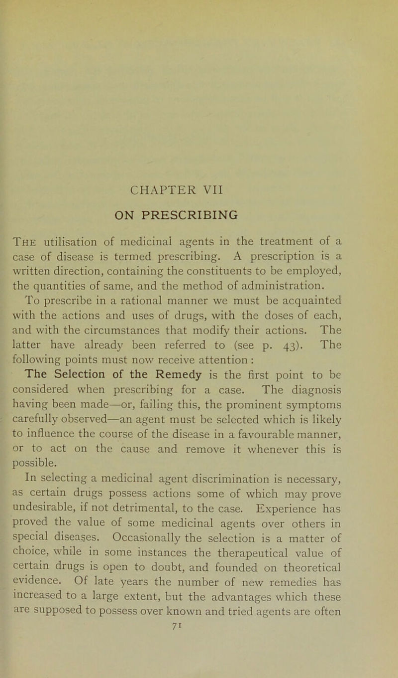 CHAPTER VII ON PRESCRIBING The utilisation of medicinal agents in the treatment of a case of disease is termed prescribing. A prescription is a written direction, containing the constituents to be employed, the quantities of same, and the method of administration. To prescribe in a rational manner we must be acquainted with the actions and uses of drugs, with the doses of each, and with the circumstances that modify their actions. The latter have already been referred to (see p. 43). The following points must now receive attention : The Selection of the Remedy is the first point to be considered when prescribing for a case. The diagnosis having been made—or, failing this, the prominent symptoms carefully observed—an agent must be selected which is likely to influence the course of the disease in a favourable manner, or to act on the cause and remove it whenever this is possible. In selecting a medicinal agent discrimination is necessary, as certain drugs possess actions some of which may prove undesirable, if not detrimental, to the case. Experience has proved the value of some medicinal agents over others in special diseases. Occasionally the selection is a matter of choice, while in some instances the therapeutical value of certain drugs is open to doubt, and founded on theoretical evidence. Of late years the number of new remedies has increased to a large extent, but the advantages which these are supposed to possess over known and tried agents are often