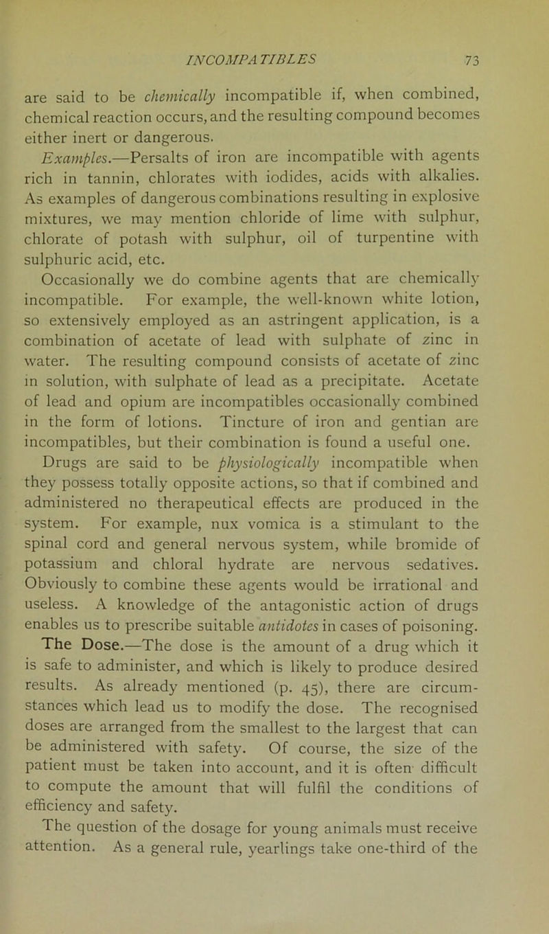 are said to be chemically incompatible if, when combined, chemical reaction occurs, and the resulting compound becomes either inert or dangerous. Examples.—Persalts of iron are incompatible with agents rich in tannin, chlorates with iodides, acids with alkalies. As examples of dangerous combinations resulting in explosive mixtures, we may mention chloride of lime with sulphur, chlorate of potash with sulphur, oil of turpentine with sulphuric acid, etc. Occasionally we do combine agents that are chemically incompatible. For example, the well-known white lotion, so extensively employed as an astringent application, is a combination of acetate of lead with sulphate of zinc in water. The resulting compound consists of acetate of zinc in solution, with sulphate of lead as a precipitate. Acetate of lead and opium are incompatibles occasionally combined in the form of lotions. Tincture of iron and gentian are incompatibles, but their combination is found a useful one. Drugs are said to be physiologically incompatible when they possess totally opposite actions, so that if combined and administered no therapeutical effects are produced in the system. For example, nux vomica is a stimulant to the spinal cord and general nervous system, while bromide of potassium and chloral hydrate are nervous sedatives. Obviously to combine these agents would be irrational and useless. A knowledge of the antagonistic action of drugs enables us to prescribe suitable antidotes in cases of poisoning. The Dose.—The dose is the amount of a drug which it is safe to administer, and which is likely to produce desired results. As already mentioned (p. 45), there are circum- stances which lead us to modify the dose. The recognised doses are arranged from the smallest to the largest that can be administered with safety. Of course, the size of the patient must be taken into account, and it is often difficult to compute the amount that will fulfil the conditions of efficiency and safety. The question of the dosage for young animals must receive attention. As a general rule, yearlings take one-third of the