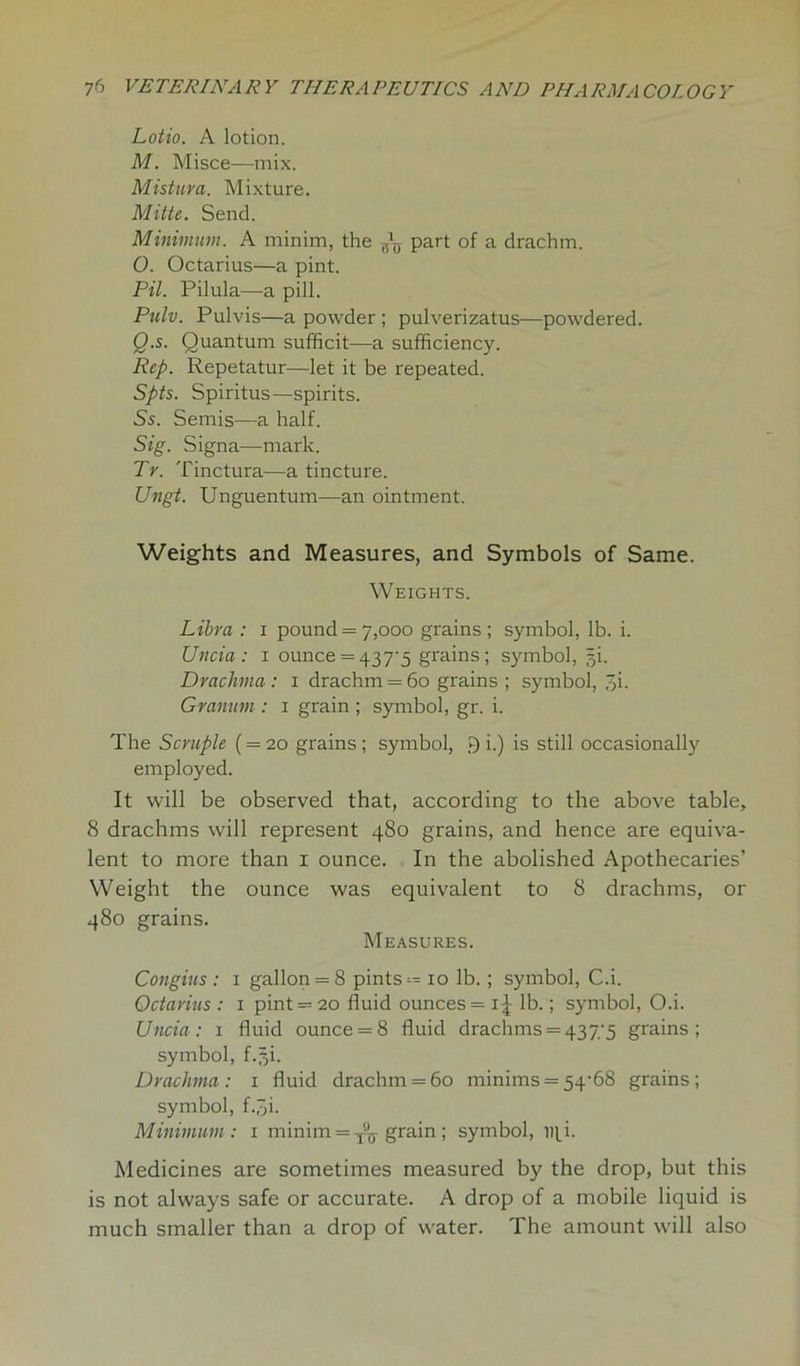 Lotio. A lotion. M. Misce—mix. Mistura. Mixture. Mitte. Send. Minimum. A minim, the part of a drachm. 0. Octarius—a pint. Pil. Pilula—a pill. Pulv. Pulvis—a powder ; pulverizatus—powdered. Q.s. Quantum sufficit—a sufficiency. Rep. Repetatur—let it be repeated. Spts. Spiritus—spirits. Ss. Semis—a half. Sig. Signa—mark. Tv. Tinctura—a tincture. Ungt. Unguentum—an ointment. Weights and Measures, and Symbols of Same. Weights. Libra : i pound = 7,000 grains ; symbol, lb. i. Uncia: 1 ounce = 4375 grains; symbol, pi. Drachma : 1 drachm = 60 grains ; symbol, pi. Granum : 1 grain ; symbol, gr. i. The Scruple ( = 20 grains; symbol, 9 i.) is still occasionally employed. It will be observed that, according to the above table, 8 drachms will represent 480 grains, and hence are equiva- lent to more than 1 ounce. In the abolished Apothecaries’ Weight the ounce was equivalent to 8 drachms, or 480 grains. Measures. Congius : 1 gallon = 8 pints — 10 lb. ; symbol, C.i. Octarius : 1 pint = 20 fluid ounces = 1^ lb.; symbol, O.i. Uncia: 1 fluid ounce = 8 fluid drachms = 437;5 grains; symbol, f.j§i. Drachma: 1 fluid drachm = 60 minims = 54-68 grains; symbol, f.^i. Minimum: 1 minim = grain ; symbol, Dpi. Medicines are sometimes measured by the drop, but this is not always safe or accurate. A drop of a mobile liquid is much smaller than a drop of water. The amount will also