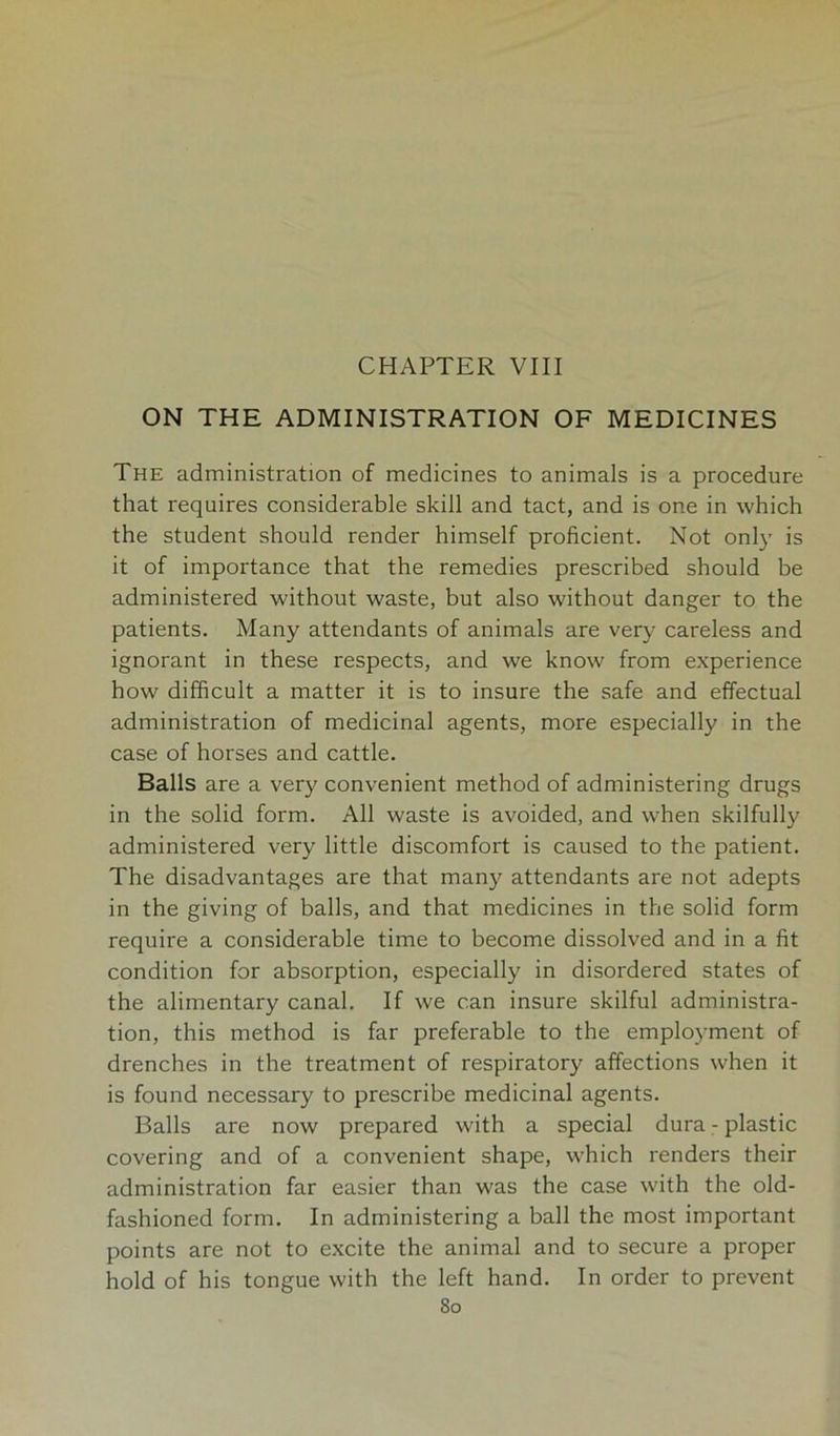 CHAPTER VIII ON THE ADMINISTRATION OF MEDICINES The administration of medicines to animals is a procedure that requires considerable skill and tact, and is one in which the student should render himself proficient. Not only is it of importance that the remedies prescribed should be administered without waste, but also without danger to the patients. Many attendants of animals are very careless and ignorant in these respects, and we know from experience how difficult a matter it is to insure the safe and effectual administration of medicinal agents, more especially in the case of horses and cattle. Balls are a very convenient method of administering drugs in the solid form. All waste is avoided, and when skilfully administered very little discomfort is caused to the patient. The disadvantages are that many attendants are not adepts in the giving of balls, and that medicines in the solid form require a considerable time to become dissolved and in a fit condition for absorption, especially in disordered states of the alimentary canal. If we can insure skilful administra- tion, this method is far preferable to the employment of drenches in the treatment of respiratory affections when it is found necessary to prescribe medicinal agents. Balls are now prepared with a special dura - plastic covering and of a convenient shape, which renders their administration far easier than was the case with the old- fashioned form. In administering a ball the most important points are not to excite the animal and to secure a proper hold of his tongue with the left hand. In order to prevent