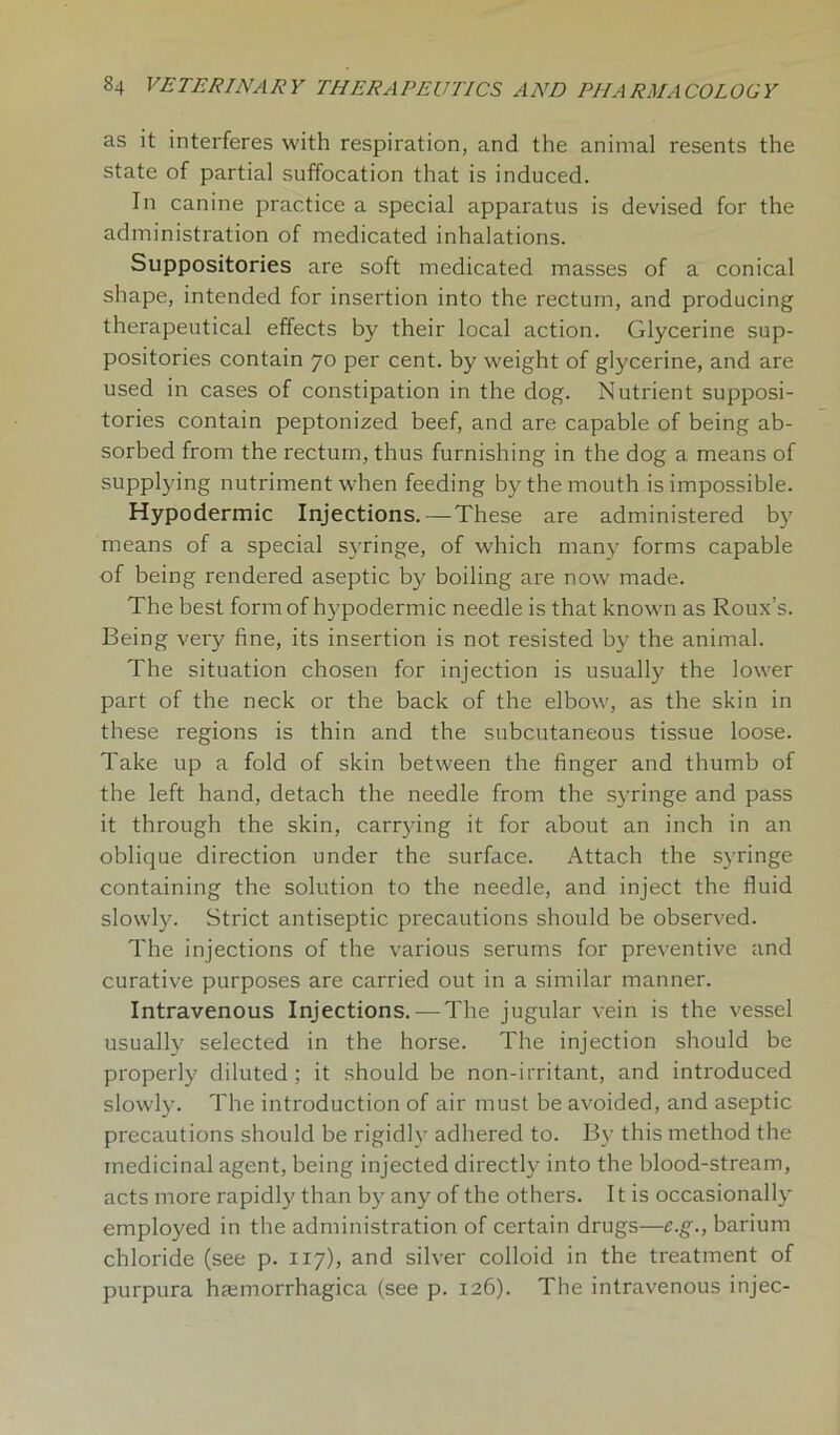 as it interferes with respiration, and the animal resents the state of partial suffocation that is induced. In canine practice a special apparatus is devised for the administration of medicated inhalations. Suppositories are soft medicated masses of a conical shape, intended for insertion into the rectum, and producing therapeutical effects by their local action. Glycerine sup- positories contain 70 per cent, by weight of glycerine, and are used in cases of constipation in the dog. Nutrient supposi- tories contain peptonized beef, and are capable of being ab- sorbed from the rectum, thus furnishing in the dog a means of supplying nutriment when feeding by the mouth is impossible. Hypodermic Injections. — These are administered by means of a special syringe, of which many forms capable of being rendered aseptic by boiling are now made. The best form of hypodermic needle is that known as Roux’s. Being very fine, its insertion is not resisted by the animal. The situation chosen for injection is usually the lower part of the neck or the back of the elbow, as the skin in these regions is thin and the subcutaneous tissue loose. Take up a fold of skin between the finger and thumb of the left hand, detach the needle from the syringe and pass it through the skin, carrying it for about an inch in an oblique direction under the surface. Attach the syringe containing the solution to the needle, and inject the fluid slowly. Strict antiseptic precautions should be observed. The injections of the various serums for preventive and curative purposes are carried out in a similar manner. Intravenous Injections. — The jugular vein is the vessel usually selected in the horse. The injection should be properly diluted ; it should be non-irritant, and introduced slowly. The introduction of air must be avoided, and aseptic precautions should be rigidly adhered to. By this method the medicinal agent, being injected directly into the blood-stream, acts more rapidly than by any of the others. It is occasionally employed in the administration of certain drugs—e.g., barium chloride (see p. 117), and silver colloid in the treatment of purpura hemorrhagica (see p. 126). The intravenous injec-