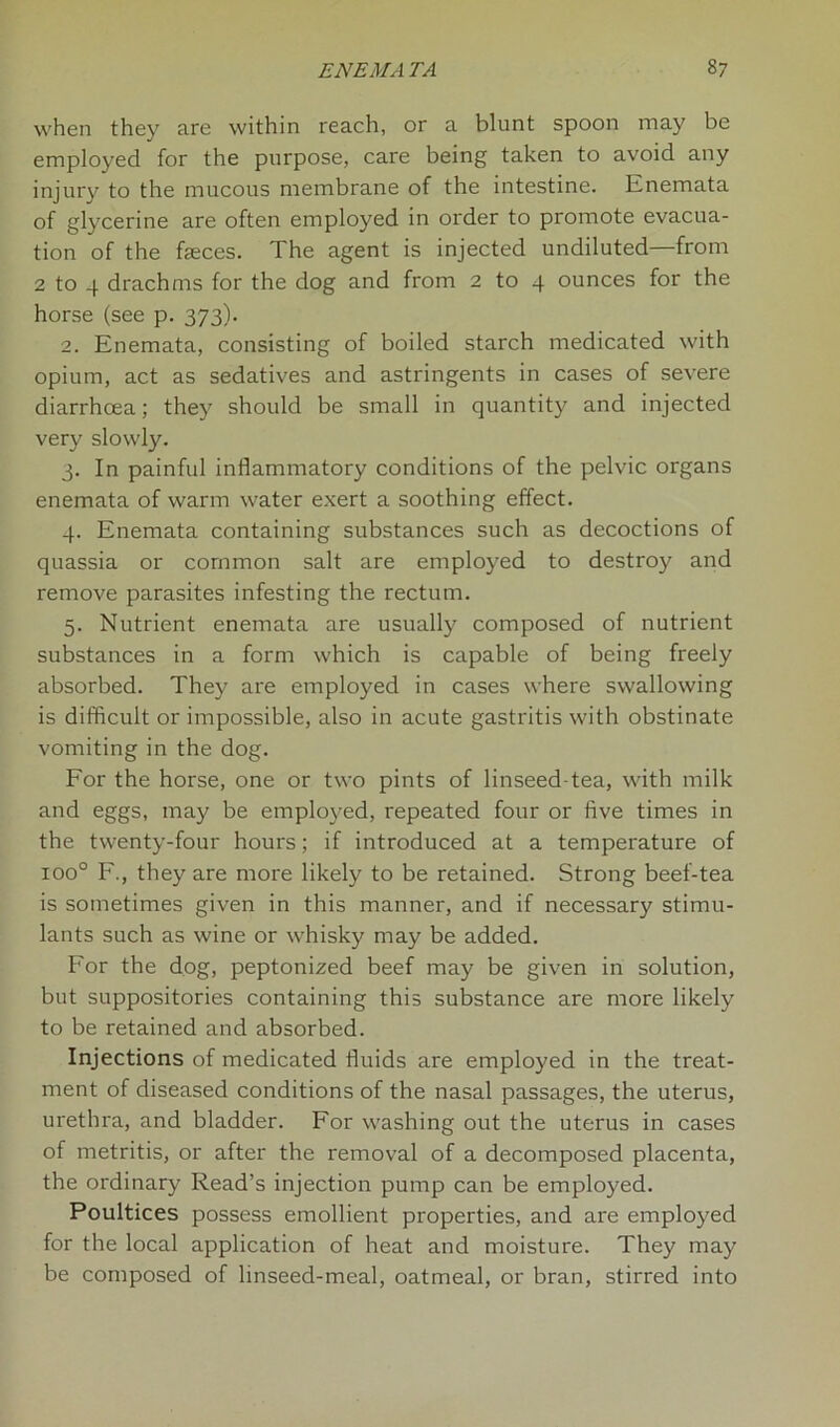 when they are within reach, or a blunt spoon may be employed for the purpose, care being taken to avoid any injury to the mucous membrane of the intestine. Enemata of glycerine are often employed in order to promote evacua- tion of the faeces. The agent is injected undiluted—from 2 to 4 drachms for the dog and from 2 to 4 ounces for the horse (see p. 373). 2. Enemata, consisting of boiled starch medicated with opium, act as sedatives and astringents in cases of severe diarrhoea; they should be small in quantity and injected very slowly. 3. In painful inflammatory conditions of the pelvic organs enemata of warm water exert a soothing effect. 4. Enemata containing substances such as decoctions of quassia or common salt are employed to destroy and remove parasites infesting the rectum. 5. Nutrient enemata are usually composed of nutrient substances in a form which is capable of being freely absorbed. They are employed in cases where swallowing is difficult or impossible, also in acute gastritis with obstinate vomiting in the dog. For the horse, one or two pints of linseed-tea, with milk and eggs, may be employed, repeated four or five times in the twenty-four hours; if introduced at a temperature of ioo° F., they are more likely to be retained. Strong beef-tea is sometimes given in this manner, and if necessary stimu- lants such as wine or whisky may be added. For the dog, peptonized beef may be given in solution, but suppositories containing this substance are more likely to be retained and absorbed. Injections of medicated fluids are employed in the treat- ment of diseased conditions of the nasal passages, the uterus, urethra, and bladder. For washing out the uterus in cases of metritis, or after the removal of a decomposed placenta, the ordinary Read’s injection pump can be employed. Poultices possess emollient properties, and are employed for the local application of heat and moisture. They may be composed of linseed-meal, oatmeal, or bran, stirred into