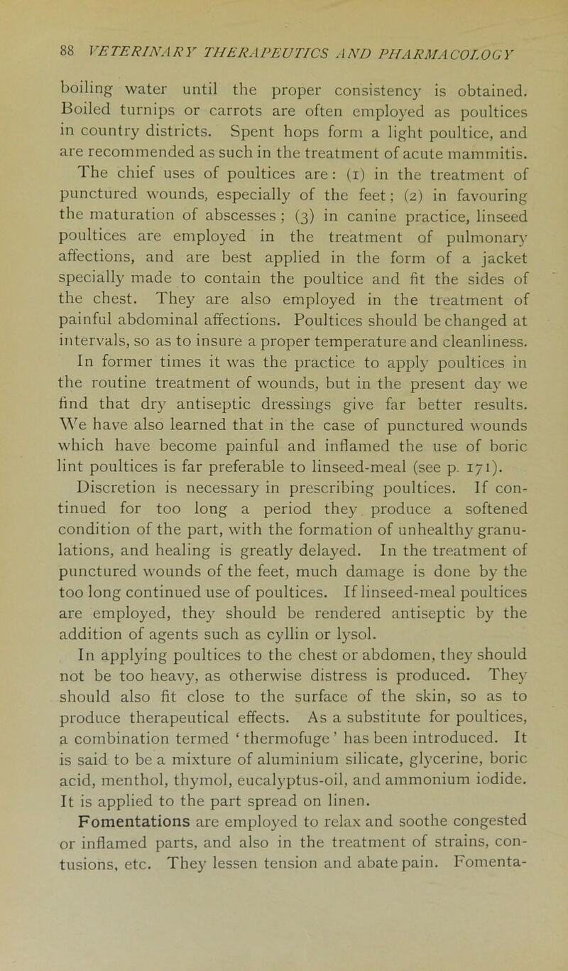 boiling water until the proper consistency is obtained. Boiled turnips or carrots are often employed as poultices in country districts. Spent hops form a light poultice, and are recommended as such in the treatment of acute mammitis. The chief uses of poultices are: (i) in the treatment of punctured wounds, especially of the feet; (2) in favouring the maturation of abscesses ; (3) in canine practice, linseed poultices are employed in the treatment of pulmonary affections, and are best applied in the form of a jacket specially made to contain the poultice and fit the sides of the chest. They are also employed in the treatment of painful abdominal affections. Poultices should be changed at intervals, so as to insure a proper temperature and cleanliness. In former times it was the practice to apply poultices in the routine treatment of wounds, but in the present day we find that dry antiseptic dressings give far better results. We have also learned that in the case of punctured wounds which have become painful and inflamed the use of boric lint poultices is far preferable to linseed-meal (see p. 171). Discretion is necessaty in prescribing poultices. If con- tinued for too long a period they produce a softened condition of the part, with the formation of unhealthy granu- lations, and healing is greatly delayed. In the treatment of punctured wounds of the feet, much damage is done by the too long continued use of poultices. If linseed-meal poultices are employed, they should be rendered antiseptic by the addition of agents such as cyllin or lysol. In applying poultices to the chest or abdomen, they should not be too heavy, as otherwise distress is produced. They should also fit close to the surface of the skin, so as to produce therapeutical effects. As a substitute for poultices, a combination termed ‘ thermofuge ’ has been introduced. It is said to be a mixture of aluminium silicate, glycerine, boric acid, menthol, thymol, eucalyptus-oil, and ammonium iodide. It is applied to the part spread on linen. Fomentations are employed to relax and soothe congested or inflamed parts, and also in the treatment of strains, con- tusions, etc. They lessen tension and abate pain. Fomenta-