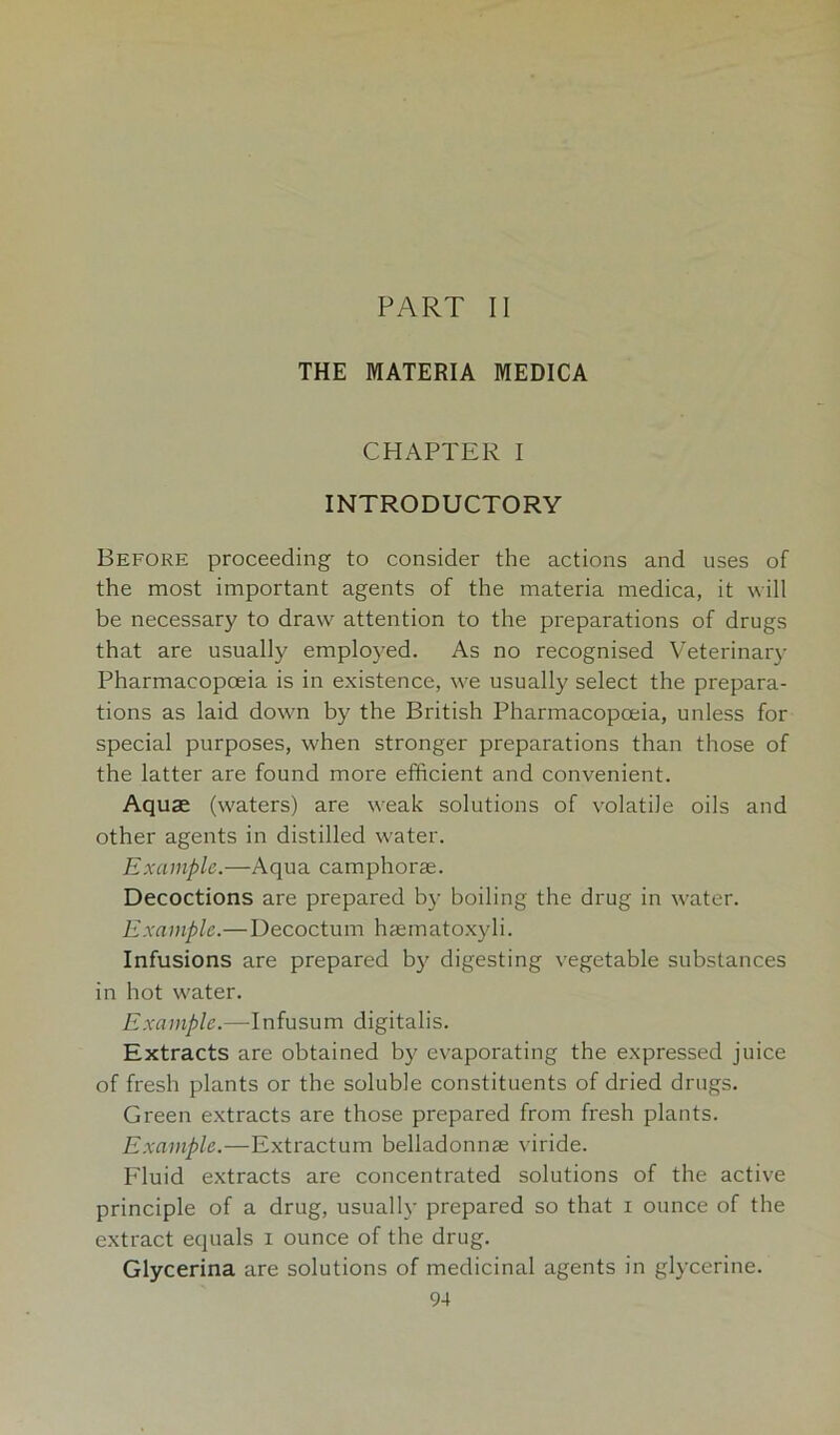 PART II THE MATERIA MEDICA CHAPTER I INTRODUCTORY Before proceeding to consider the actions and uses of the most important agents of the materia medica, it will be necessary to draw attention to the preparations of drugs that are usually employed. As no recognised Veterinary Pharmacopoeia is in existence, we usually select the prepara- tions as laid down by the British Pharmacopoeia, unless for special purposes, when stronger preparations than those of the latter are found more efficient and convenient. Aquae (waters) are weak solutions of volatile oils and other agents in distilled water. Example.—Aqua camphorse. Decoctions are prepared by boiling the drug in water. Example.—Decoctum haematoxyli. Infusions are prepared by digesting vegetable substances in hot water. Example.—Infusum digitalis. Extracts are obtained by evaporating the expressed juice of fresh plants or the soluble constituents of dried drugs. Green extracts are those prepared from fresh plants. Example.—Extractum belladonnas viride. Eluid extracts are concentrated solutions of the active principle of a drug, usually prepared so that i ounce of the extract equals i ounce of the drug. Glycerina are solutions of medicinal agents in glycerine.