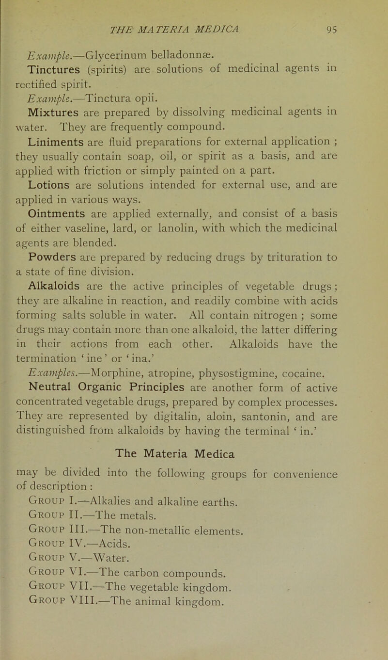 Example.—Glycerinum belladonnse. Tinctures (spirits) are solutions of medicinal agents in rectified spirit. Example.—Tinctura opii. Mixtures are prepared by dissolving medicinal agents in water. They are frequently compound. Liniments are fluid preparations for external application ; they usually contain soap, oil, or spirit as a basis, and are applied with friction or simply painted on a part. Lotions are solutions intended for external use, and are applied in various ways. Ointments are applied externally, and consist of a basis of either vaseline, lard, or lanolin, with which the medicinal agents are blended. Powders are prepared by reducing drugs by trituration to a state of fine division. Alkaloids are the active principles of vegetable drugs; they are alkaline in reaction, and readily combine with acids forming salts soluble in water. All contain nitrogen ; some drugs may contain more than one alkaloid, the latter differing in their actions from each other. Alkaloids have the termination ‘ine’ or ‘ina.’ Examples.—Morphine, atropine, physostigmine, cocaine. Neutral Organic Principles are another form of active concentrated vegetable drugs, prepared by complex processes. They are represented by digitalin, aloin, santonin, and are distinguished from alkaloids by having the terminal ‘ in.’ The Materia Medica may be divided into the following groups for convenience of description : Group I.—Alkalies and alkaline earths. Group II.—The metals. Group III.—The non-metallic elements. Group IV.—Acids. Group V.—Water. Group VI.—fl he carbon compounds. Group VII.—The vegetable kingdom. Group VIII.—The animal kingdom.