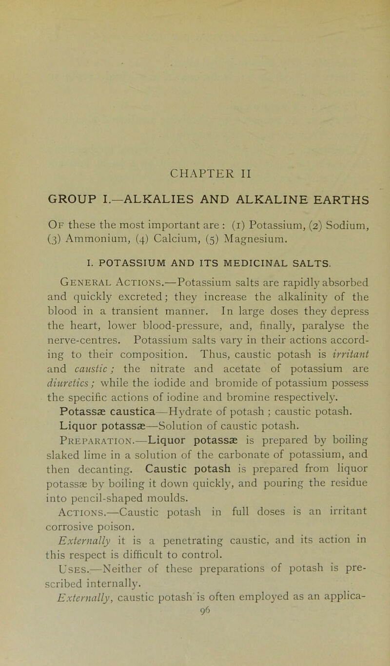 GROUP I.—ALKALIES AND ALKALINE EARTHS Of these the most important are : (i) Potassium, (2) Sodium, (3) Ammonium, (4) Calcium, (5) Magnesium. I. POTASSIUM AND ITS MEDICINAL SALTS. General Actions.—Potassium salts are rapidly absorbed and quickly excreted; they increase the alkalinity of the blood in a transient manner. In large doses they depress the heart, lower blood-pressure, and, finally, paralyse the nerve-centres. Potassium salts vary in their actions accord- ing to their composition. Thus, caustic potash is irritant and caustic; the nitrate and acetate of potassium are diuretics; while the iodide and bromide of potassium possess the specific actions of iodine and bromine respectively. Potassse caustica—Hydrate of potash ; caustic potash. Liquor potassse—Solution of caustic potash. Preparation.—Liquor potassse is prepared by boiling slaked lime in a solution of the carbonate of potassium, and then decanting. Caustic potash is prepared from liquor potassse by boiling it down quickly, and pouring the residue into pencil-shaped moulds. Actions.—Caustic potash in full doses is an irritant corrosive poison. Externally it is a penetrating caustic, and its action in this respect is difficult to control. Uses.;—Neither of these preparations of potash is pre- scribed internally. Externally, caustic potash is often employed as an applica- 9r>