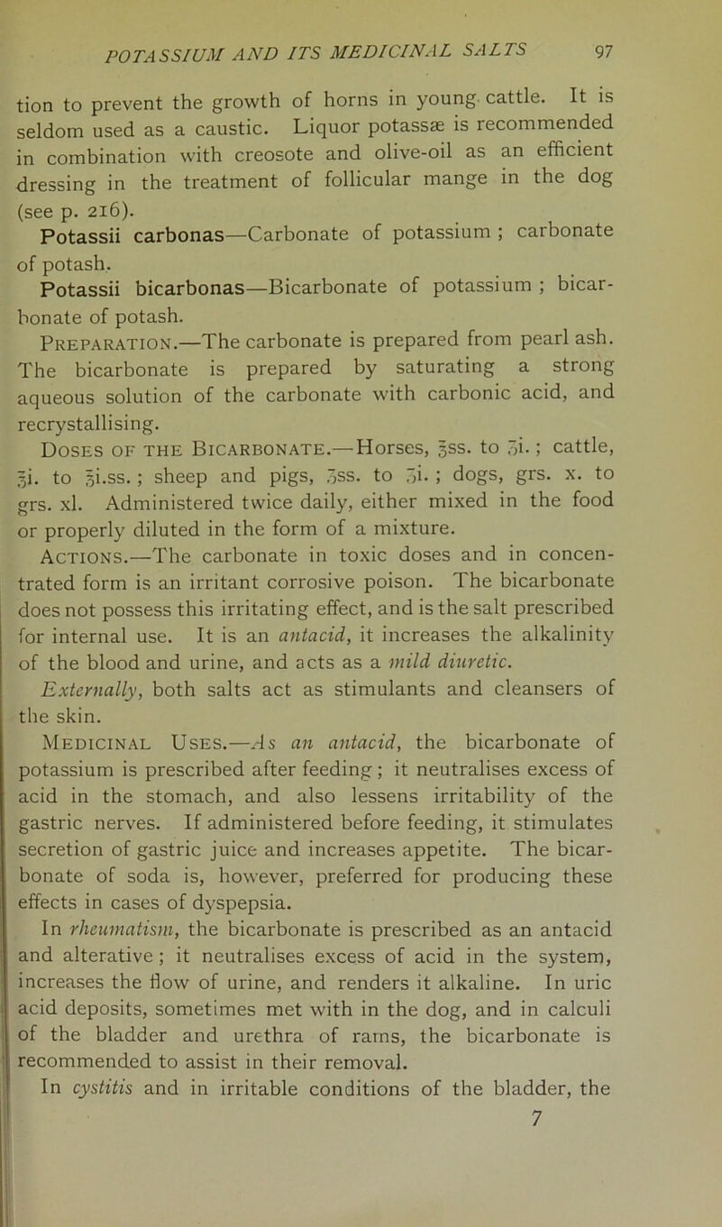 tion to prevent the growth of horns in young cattle. It is seldom used as a caustic. Liquor potassse is recommended in combination with creosote and olive-oil as an efficient dressing in the treatment of follicular mange in the dog (see p. 216). Potassii carbonas—Carbonate of potassium ; carbonate of potash. Potassii bicarbonas—Bicarbonate of potassium ; bicar- bonate of potash. Preparation.—The carbonate is prepared from pearl ash. The bicarbonate is prepared by saturating a strong aqueous solution of the carbonate with carbonic acid, and recrystallising. Doses of the Bicarbonate.— Horses, jss. to “,i.; cattle, li. to ^i.ss.; sheep and pigs, 7>ss. to ~>i- ; dogs, grs. x. to grs. xl. Administered twice daily, either mixed in the food or properly diluted in the form of a mixture. Actions.—The carbonate in toxic doses and in concen- trated form is an irritant corrosive poison. The bicarbonate does not possess this irritating effect, and is the salt prescribed for internal use. It is an antacid, it increases the alkalinity of the blood and urine, and acts as a mild diuretic. Externally, both salts act as stimulants and cleansers of the skin. Medicinal Uses.—As an antacid, the bicarbonate of potassium is prescribed after feeding; it neutralises excess of acid in the stomach, and also lessens irritability of the gastric nerves. If administered before feeding, it stimulates secretion of gastric juice and increases appetite. The bicar- bonate of soda is, however, preferred for producing these effects in cases of dyspepsia. In rheumatism, the bicarbonate is prescribed as an antacid and alterative ; it neutralises excess of acid in the system, increases the flow of urine, and renders it alkaline. In uric acid deposits, sometimes met with in the dog, and in calculi of the bladder and urethra of rams, the bicarbonate is recommended to assist in their removal. In cystitis and in irritable conditions of the bladder, the