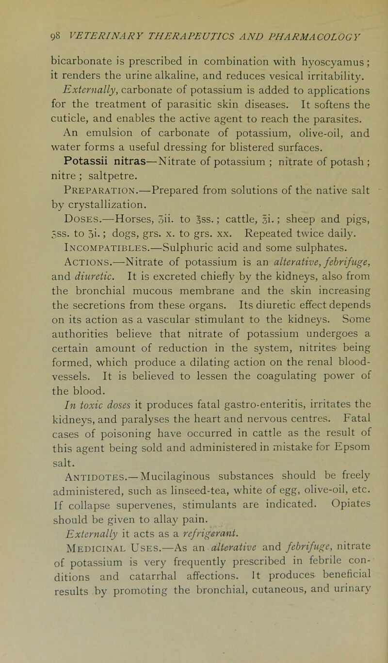 bicarbonate is prescribed in combination with hyoscyamus; it renders the urine alkaline, and reduces vesical irritability. Externally, carbonate of potassium is added to applications for the treatment of parasitic skin diseases. It softens the cuticle, and enables the active agent to reach the parasites. An emulsion of carbonate of potassium, olive-oil, and water forms a useful dressing for blistered surfaces. Potassii nitras—Nitrate of potassium ; nitrate of potash ; nitre ; saltpetre. Preparation.—Prepared from solutions of the native salt by crystallization. Doses.—Horses, oii. to 3ss.; cattle, §i.; sheep and pigs, 5ss. to 3i-; dogs, grs. x. to grs. xx. Repeated twice daily. Incompatibles.—Sulphuric acid and some sulphates. Actions.—Nitrate of potassium is an alterative, febrifuge, and diuretic. It is excreted chiefly by the kidneys, also from the bronchial mucous membrane and the skin increasing the secretions from these organs. Its diuretic effect depends on its action as a vascular stimulant to the kidneys. Some authorities believe that nitrate of potassium undergoes a certain amount of reduction in the system, nitrites- being formed, which produce a dilating action on the renal blood- vessels. It is believed to lessen the coagulating power of the blood. In toxic doses it produces fatal gastro-enteritis, irritates the kidneys, and paralyses the heart and nervous centres. Fatal cases of poisoning have occurred in cattle as the result of this agent being sold and administered in mistake for Epsom salt. Antidotes.— Mucilaginous substances should be freely administered, such as linseed-tea, white of egg, olive-oil, etc. If collapse supervenes, stimulants are indicated. Opiates should be given to allay pain. Externally it acts as a refrigerant. Medicinal Uses.—As an alterative and febrifuge, nitrate of potassium is very frequently prescribed in febrile con- ditions and catarrhal affections. It produces beneficial results by promoting the bronchial, cutaneous, and urinary