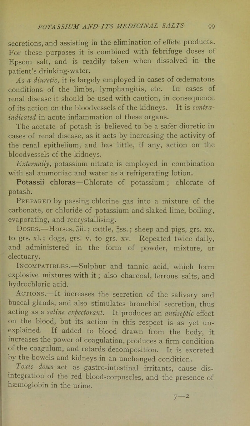 secretions, and assisting in the elimination of effete products. For these purposes it is combined with febrifuge doses of Epsom salt, and is readily taken when dissolved in the patient’s drinking-water. As a diuretic, it is largely employed in cases of cedematous conditions of the limbs, lymphangitis, etc. In cases of renal disease it should be used with caution, in consequence of its action On the bloodvessels of the kidneys. It is contra- indicated in acute inflammation of these organs. The acetate of potash is believed to be a safer diuretic in cases of renal disease, as it acts by increasing the activity of the renal epithelium, and has little, if any, action on the bloodvessels of the kidneys. Externally, potassium nitrate is employed in combination with sal ammoniac and water as a refrigerating lotion. Potassii chloras—Chlorate of potassium ; chlorate of potash. Prepared by passing chlorine gas into a mixture of the carbonate, or chloride of potassium and slaked lime, boiling, evaporating, and recrystallising. Doses.—Horses, oii.; cattle, 5ss.; sheep and pigs, grs. xx. to grs. xl.; dogs, grs. v. to grs. xv. Repeated twice daily, and administered in the form of powder, mixture, or electuary. Incompatibles.—Sulphur and tannic acid, which form explosive mixtures with it; also charcoal, ferrous salts, and hydrochloric acid. Actions.—It increases the secretion of the salivary and buccal glands, and also stimulates bronchial secretion, thus acting as a saline expectorant. It produces an antiseptic effect on the blood, but its action in this respect is as yet un- explained. If added to blood drawn from the body, it increases the power of coagulation, produces a firm condition of the coagulum, and retards decomposition. It is excreted by the bowels and kidneys in an unchanged condition. Toxic doses act as gastro-intestinal irritants, cause dis- integration of the red blood-corpuscles, and the presence of haemoglobin in the urine. 7—2