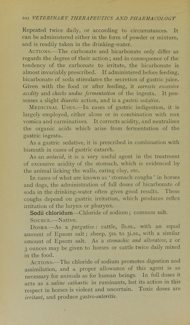 Repeated twice daily, or according to circumstances. It can be administered either in the form of powder or mixture, and is readily taken in the drinking-water. Actions.—The carbonate and bicarbonate only differ as regards the degree of their action ; and in consequence of the tendency of the carbonate to irritate, the bicarbonate is almost invariably prescribed. If administered before feeding, bicarbonate of soda stimulates the secretion of gastric juice. Given with the food or after feeding, it corrects excessive acidity and checks undue fermentation of the ingesta. It pos- sesses a slight diuretic action, and is a gastric sedative. Medicinal Uses.—In cases of gastric indigestion, it is largely employed, either alone or in combination with nux vomica and carminatives. It corrects acidity, and neutralises the organic acids which arise from fermentation of the gastric ingesta. As a gastric sedative, it is prescribed in combination with bismuth in cases of gastric catarrh. As an antacid, it is a very useful agent in the treatment of excessive acidity of the stomach, which is evidenced by the animal licking the walls, eating clay, etc. In cases of what are known as ‘ stomach coughs ’ in horses and dogs, the administration of full doses of bicarbonate of soda in the drinking-water often gives good results. These coughs depend on gastric irritation, which produces reflex irritation of the larynx or pharynx. Sodii chloridum—Chloride of sodium ; common salt. Source.—Native. Doses.—As a purgative: cattle, lb.ss., with an equal amount of Epsom salt; sheep, 5SS. to gi.ss., with a similar amount of Epsom salt. As a stomachic and alterative, 2 or 3 ounces may be given to horses or cattle twice daily mixed in the food. Actions.—The chloride of sodium promotes digestion and assimilation, and a proper allowance of this agent is as necessary for animals as for human beings. In full doses it acts as a saline cathartic in ruminants, but its action in this respect in horses is violent and uncertain. Toxic doses are irritant, and produce gastro-enteritis.