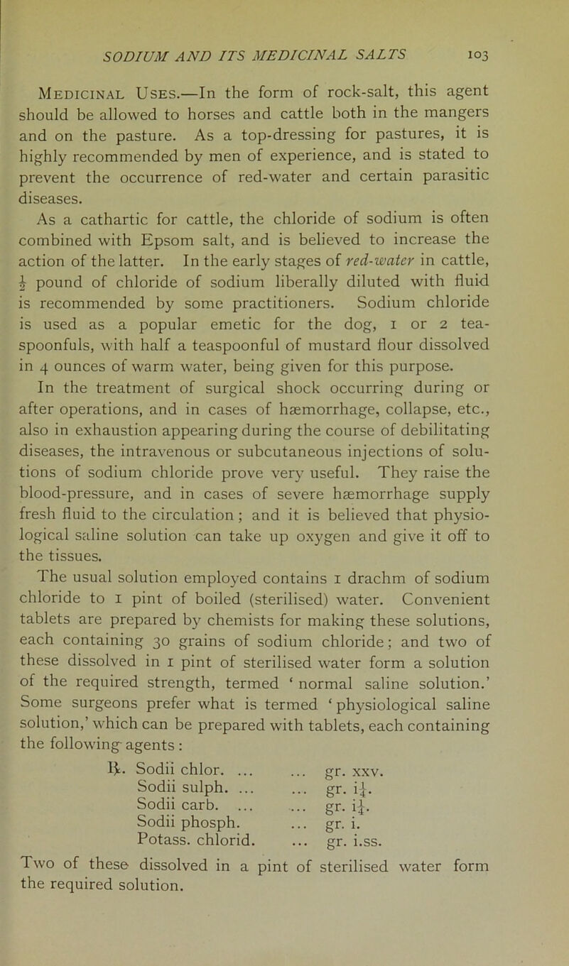 Medicinal Uses.—In the form of rock-salt, this agent should be allowed to horses and cattle both in the mangers and on the pasture. As a top-dressing for pastures, it is highly recommended by men of experience, and is stated to prevent the occurrence of red-water and certain parasitic diseases. As a cathartic for cattle, the chloride of sodium is often combined with Epsom salt, and is believed to increase the action of the latter. In the early stages of red-water in cattle, | pound of chloride of sodium liberally diluted with fluid is recommended by some practitioners. Sodium chloride is used as a popular emetic for the dog, 1 or 2 tea- spoonfuls, with half a teaspoonful of mustard flour dissolved in 4 ounces of warm water, being given for this purpose. In the treatment of surgical shock occurring during or after operations, and in cases of haemorrhage, collapse, etc., also in exhaustion appearing during the course of debilitating diseases, the intravenous or subcutaneous injections of solu- tions of sodium chloride prove very useful. They raise the blood-pressure, and in cases of severe haemorrhage supply fresh fluid to the circulation ; and it is believed that physio- logical saline solution can take up oxygen and give it off to the tissues. The usual solution employed contains 1 drachm of sodium chloride to 1 pint of boiled (sterilised) water. Convenient tablets are prepared by chemists for making these solutions, each containing 30 grains of sodium chloride; and two of these dissolved in 1 pint of sterilised water form a solution of the required strength, termed ‘ normal saline solution.’ Some surgeons prefer what is termed * physiological saline solution,’ which can be prepared with tablets, each containing the following- agents: E- Sodii chlor. ... gr. xxv. Sodii sulph. ... Sodii carb. Sodii phosph. Potass, chlorid. Two of these dissolved in a pint of sterilised water form the required solution.