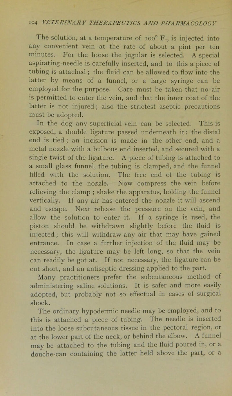 The solution, at a temperature of ioo° F., is injected into any convenient vein at the rate of about a pint per ten minutes. For the horse the jugular is selected. A special aspirating-needle is carefully inserted, and to this a piece of tubing is attached; the fluid can be allowed to flow into the latter by means of a funnel, or a large syringe can be employed for the purpose. Care must be taken that no air is permitted to enter the vein, and that the inner coat of the latter is not injured; also the strictest aseptic precautions must be adopted. In the dog any superficial vein can be selected. This is exposed, a double ligature passed underneath it; the distal end is tied ; an incision is made in the other end, and a metal nozzle with a bulbous end inserted, and secured with a single twist of the ligature. A piece of tubing is attached to a small glass funnel, the tubing is clamped, and the funnel filled with the solution. The free end of the tubing is attached to the nozzle. Now compress the vein before relieving the clamp ; shake the apparatus, holding the funnel vertically. If any air has entered the nozzle it will ascend and escape. Next release the pressure on the vein, and allow the solution to enter it. If a syringe is used, the piston should be withdrawn slightly before the fluid is injected; this will withdraw any air that may have gained entrance. In case a further injection of the fluid may be necessary, the ligature may be left long, so that the vein can readily be got at. If not necessary, the ligature can be cut short, and an antiseptic dressing applied to the part. Many practitioners prefer the subcutaneous method of administering saline solutions. It is safer and more easily adopted, but probably not so effectual in cases of surgical shock. The ordinary hypodermic needle may be employed, and to this is attached a piece of tubing. The needle is inserted into the loose subcutaneous tissue in the pectoral region, or at the lower part of the neck, or behind the elbow. A funnel may be attached to the tubing and the fluid poured in, or a douche-can containing the latter held above the part, or a