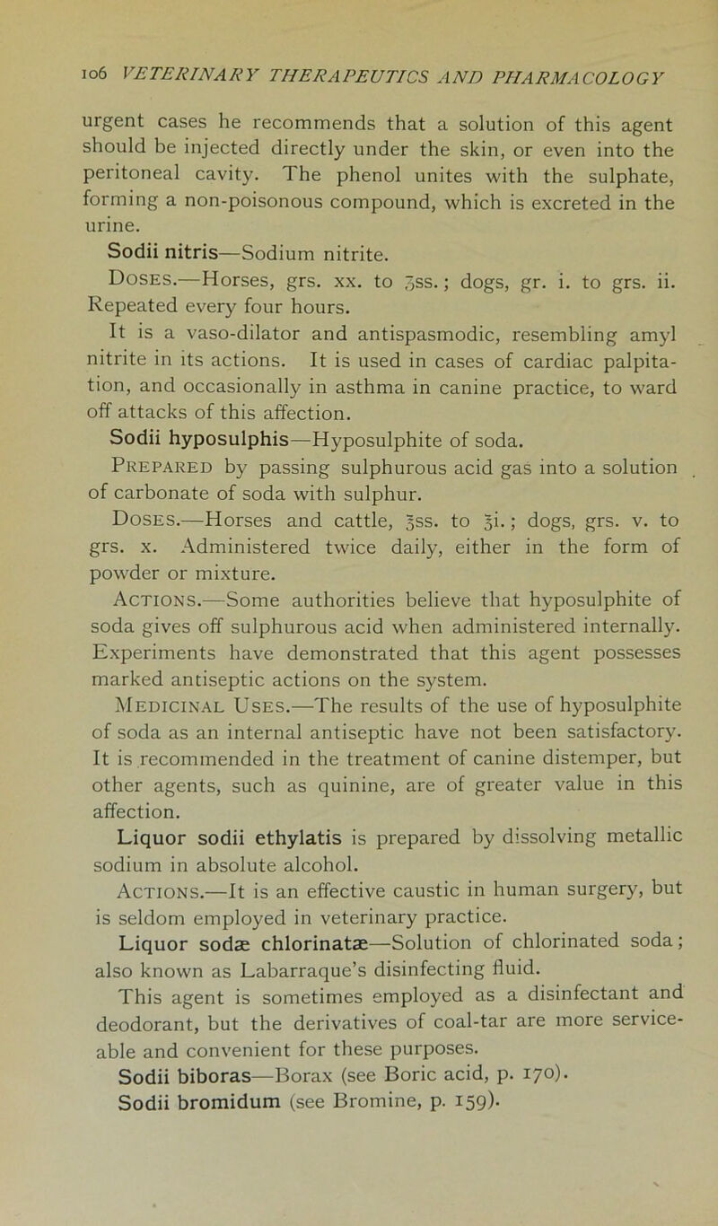 urgent cases he recommends that a solution of this agent should be injected directly under the skin, or even into the peritoneal cavity. 1 he phenol unites with the sulphate, forming a non-poisonous compound, which is excreted in the urine. Sodii nitris—Sodium nitrite. Doses.—Horses, grs. xx. to 3ss.; dogs, gr. i. to grs. ii. Repeated every four hours. It is a vaso-dilator and antispasmodic, resembling amyl nitrite in its actions. It is used in cases of cardiac palpita- tion, and occasionally in asthma in canine practice, to ward off attacks of this affection. Sodii hyposulphis—Hyposulphite of soda. Prepared by passing sulphurous acid gas into a solution of carbonate of soda with sulphur. Doses.—Horses and cattle, §ss. to §i.; dogs, grs. v. to grs. x. Administered twice daily, either in the form of powder or mixture. Actions.—Some authorities believe that hyposulphite of soda gives off sulphurous acid when administered internally. Experiments have demonstrated that this agent possesses marked antiseptic actions on the system. Medicinal Uses.—The results of the use of hyposulphite of soda as an internal antiseptic have not been satisfactory. It is recommended in the treatment of canine distemper, but other agents, such as quinine, are of greater value in this affection. Liquor sodii ethylatis is prepared by dissolving metallic sodium in absolute alcohol. Actions.—It is an effective caustic in human surgery, but is seldom employed in veterinary practice. Liquor sodse chlorinatae—Solution of chlorinated soda; also known as Labarraque’s disinfecting fluid. This agent is sometimes employed as a disinfectant and deodorant, but the derivatives of coal-tar are more service- able and convenient for these purposes. Sodii biboras—Borax (see Boric acid, p. 170). Sodii bromidum (see Bromine, p. 159).