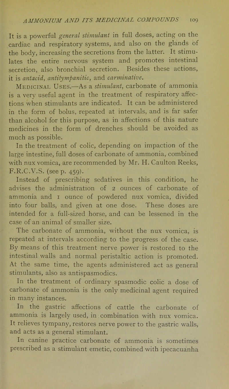 It is a powerful general stimulant in full doses, acting on the cardiac and respiratory systems, and also on the glands of the body, increasing the secretions from the latter. It stimu- lates the entire nervous system and promotes intestinal secretion, also bronchial secretion. Besides these actions, it is antacid, antitympanitic, and carminative. Medicinal Uses.—As a stimulant, carbonate of ammonia is a very useful agent in the treatment of respiratory affec- tions when stimulants are indicated. It can be administered in the form of bolus, repeated at intervals, and is far safer than alcohol for this purpose, as in affections of this nature medicines in the form of drenches should be avoided as much as possible. In the treatment of colic, depending on impaction of the large intestine, full doses of carbonate of ammonia, combined with nux vomica, are recommended by Mr. H. Caulton Reeks, F.R.C.V.S. (seep. 459). Instead of prescribing sedatives in this condition, he advises the administration of 2 ounces of carbonate of ammonia and 1 ounce of powdered nux vomica, divided into four balls, and given at one dose. These doses are intended for a full-sized horse, and can be lessened in the case of an animal of smaller size. The carbonate of ammonia, without the nux vomica, is repeated at intervals according to the progress of the case. By means of this treatment nerve power is restored to the intestinal walls and normal peristaltic action is promoted. At the same time, the agents administered act as general stimulants, also as antispasmodics. In the treatment of ordinary spasmodic colic a dose of carbonate of ammonia is the only medicinal agent required in many instances. In the gastric affections of cattle the carbonate of ammonia is largely used, in combination with nux vomica. It relieves tympany, restores nerve power to the gastric walls, and acts as a general stimulant. In canine practice carbonate of ammonia is sometimes prescribed as a stimulant emetic, combined with ipecacuanha