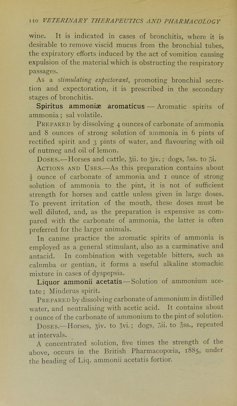 wine. It is indicated in cases of bronchitis, where it is desirable to remove viscid mucus from the bronchial tubes, the expiratory efforts induced by the act of vomition causing expulsion of the material which is obstructing the respiratory passages. As a stimulating expectorant, promoting bronchial secre- tion and expectoration, it is prescribed in the secondary stages of bronchitis. Spiritus ammoniac aromaticus — Aromatic spirits of ammonia; sal volatile. Prepared by dissolving 4 ounces of carbonate of ammonia and 8 ounces of strong solution of ammonia in 6 pints of rectified spirit and 3 pints of water, and flavouring with oil of nutmeg and oil of lemon. Doses.—Horses and cattle, 5U. to 3W.; dogs, ass. to 3i. Actions and Uses.—As this preparation contains about ± ounce of carbonate of ammonia and 1 ounce of strong solution of ammonia to the pint, it is not of sufficient strength for horses and cattle unless given in large doses. To prevent irritation of the mouth, these doses must be well diluted, and, as the preparation is expensive as com- pared with the carbonate of ammonia, the latter is often preferred for the larger animals. In canine practice the aromatic spirits of ammonia is employed as a general stimulant, also as a carminative and antacid. In combination with vegetable bitters, such as calumba or gentian, it forms a useful alkaline stomachic mixture in cases of dyspepsia. Liquor ammonii acetatis — Solution of ammonium ace- tate; Minderus spirit. Prepared by dissolving carbonate of ammonium in distilled water, and neutralising with acetic acid. It contains about 1 ounce of the carbonate of ammonium to the pint of solution. Doses.—Horses, giv. to 3vi.; dogs, 3ii. to sss., repeated at intervals. A concentrated solution, five times the strength of the above, occurs in the British Pharmacopoeia, 1885, under the heading of Liq. ammonii acetatis fortior.