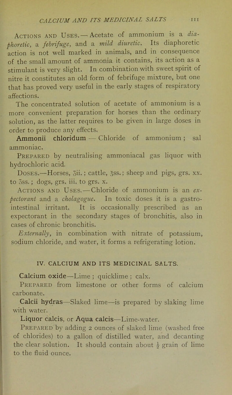 Actions and Uses.— Acetate of ammonium is a dia- phoretic, a febrifuge, and a mild diuretic. Its diaphoretic action is not well marked in animals, and in consequence of the small amount of ammonia it contains, its action as a stimulant is very slight. In combination with sweet spirit of nitre it constitutes an old form of febrifuge mixture, but one that has proved very useful in the early stages of respiratory affections. The concentrated solution of acetate of ammonium is a more convenient preparation for horses than the ordinary solution, as the latter requires to be given in large doses in order to produce any effects. Ammonii chloridum — Chloride of ammonium ; sal ammoniac. Prepared by neutralising ammoniacal gas liquor with hydrochloric acid. Doses.—Horses, 7>n.; cattle, .^ss.; sheep and pigs, grs. xx. to oss.; dogs, grs. iii. to grs. x. Actions and Uses. — Chloride of ammonium is an ex- pectorant and a cholagogue. In toxic doses it is a gastro- intestinal irritant. It is occasionally prescribed as an expectorant in the secondary stages of bronchitis, also in cases of chronic bronchitis. Externally, in combination with nitrate of potassium, sodium chloride, and water, it forms a refrigerating lotion. IV. CALCIUM AND ITS MEDICINAL SALTS. Calcium oxide—Lime ; quicklime ; calx. Prepared from limestone or other forms of calcium carbonate. Calcii hydras—Slaked lime—is prepared by slaking lime with water. Liquor calcis, or Aqua calcis—Lime-water. Prepared by adding 2 ounces of slaked lime (washed free of chlorides) to a gallon of distilled water, and decanting the clear solution. It should contain about ^ grain of lime to the fluid ounce.