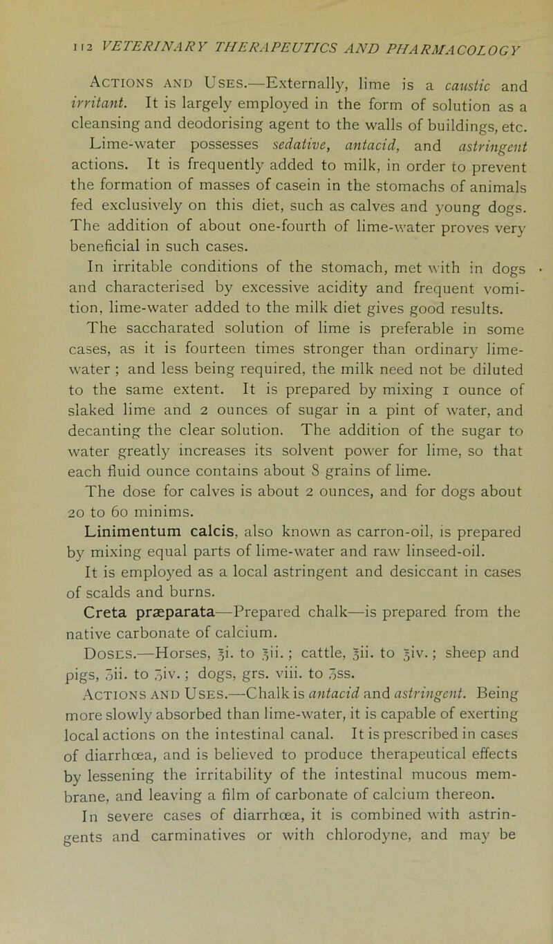 Actions and Uses.—Externally, lime is a caustic and irritant. It is largely employed in the form of solution as a cleansing and deodorising agent to the walls of buildings, etc. Lime-water possesses sedative, antacid, and astringent actions. It is frequently added to milk, in order to prevent the formation of masses of casein in the stomachs of animals fed exclusively on this diet, such as calves and young dogs. The addition of about one-fourth of lime-water proves very beneficial in such cases. In irritable conditions of the stomach, met with in dogs and characterised by excessive acidity and frequent vomi- tion, lime-water added to the milk diet gives good results. The saccharated solution of lime is preferable in some cases, as it is fourteen times stronger than ordinary lime- water ; and less being required, the milk need not be diluted to the same extent. It is prepared by mixing i ounce of slaked lime and 2 ounces of sugar in a pint of water, and decanting the clear solution. The addition of the sugar to water greatly increases its solvent power for lime, so that each fluid ounce contains about 8 grains of lime. The dose for calves is about 2 ounces, and for dogs about 20 to 6o minims. Linimentum calcis, also known as carron-oil, is prepared by mixing equal parts of lime-water and raw linseed-oil. It is employed as a local astringent and desiccant in cases of scalds and burns. Creta praeparata—Prepared chalk—is prepared from the native carbonate of calcium. Doses.—Horses, 3K to 30.; cattle, 30. to ^iv.; sheep and pigs, ;ii. to ~,iv.; dogs, grs. viii. to 3ss. Actions and Uses.—Chalk is antacid and astringent. Being more slowly absorbed than lime-water, it is capable of exerting local actions on the intestinal canal. It is prescribed in cases of diarrhoea, and is believed to produce therapeutical effects by lessening the irritability of the intestinal mucous mem- brane, and leaving a film of carbonate of calcium thereon. In severe cases of diarrhoea, it is combined with astrin- gents and carminatives or with chlorodyne, and may be