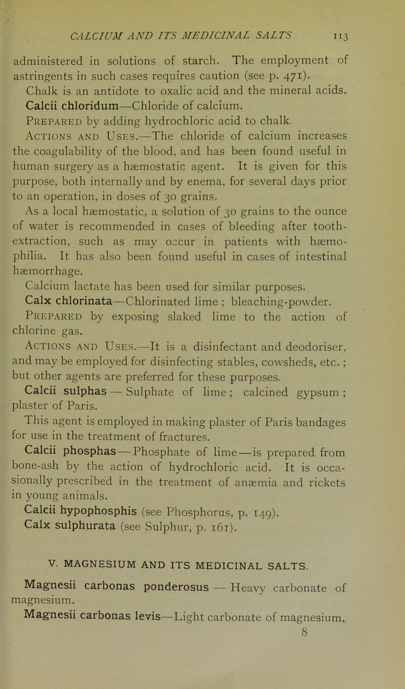 administered in solutions of starch. The employment of astringents in such cases requires caution (see p. 471). Chalk is an antidote to oxalic acid and the mineral acids. Calcii chloridum—Chloride of calcium. Prepared by adding hydrochloric acid to chalk. Actions and Uses.—The chloride of calcium increases the coagulability of the blood, and has been found useful in human surgery as a haemostatic agent. It is given for this purpose, both internally and by enema, for several days prior to an operation, in doses of 30 grains. As a local haemostatic, a solution of 30 grains to the ounce of water is recommended in cases of bleeding after tooth- extraction, such as may occur in patients with haemo- philia. It has also been found useful in cases of intestinal haemorrhage. Calcium lactate has been used for similar purposes. Calx chlorinata—Chlorinated lime ; bleaching-powder. Prepared by exposing slaked lime to the action of chlorine gas. Actions and Uses.—It is a disinfectant and deodoriser, and may be employed for disinfecting stables, cowsheds, etc. ; but other agents are preferred for these purposes. Calcii sulphas — Sulphate of lime; calcined gypsum; plaster of Paris. This agent is employed in making plaster of Paris bandages for use in the treatment of fractures. Calcii phosphas—Phosphate of lime — is prepared from bone-ash by the action of hydrochloric acid. It is occa- sionally prescribed in the treatment of anaemia and rickets in young animals. Calcii hypophosphis (see Phosphorus, p. 149). Calx sulphurata (see Sulphur, p. 161). V. MAGNESIUM AND ITS MEDICINAL SALTS. Magnesii carbonas ponderosus — Heavy carbonate of magnesium. Magnesii carbonas levis—Light carbonate of magnesium. 8