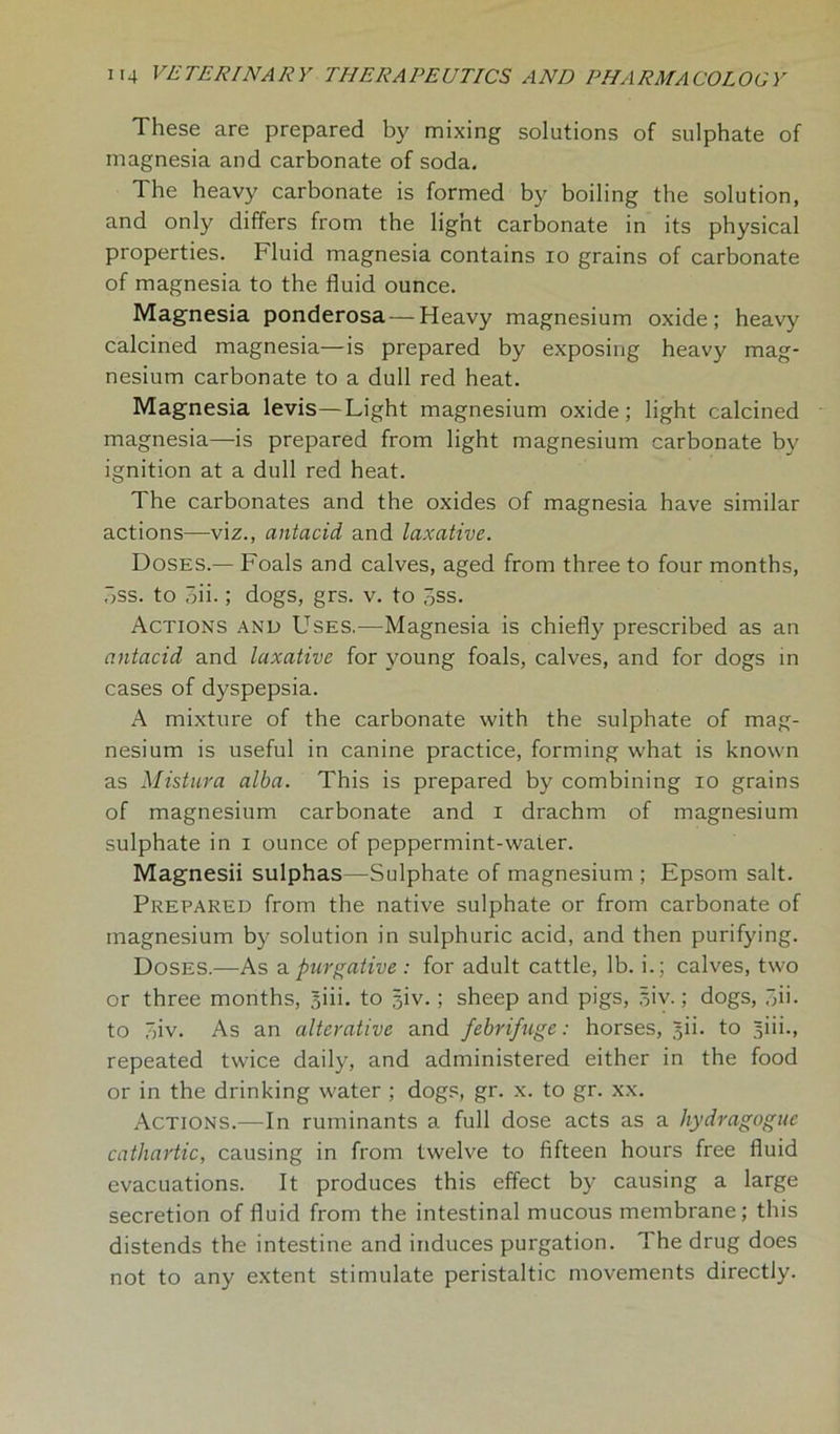 These are prepared by mixing solutions of sulphate of magnesia and carbonate of soda. The heavy carbonate is formed by boiling the solution, and only differs from the light carbonate in its physical properties. Fluid magnesia contains io grains of carbonate of magnesia to the fluid ounce. Magnesia ponderosa — Heavy magnesium oxide; heavy calcined magnesia—is prepared by exposing heavy mag- nesium carbonate to a dull red heat. Magnesia levis—Light magnesium oxide; light calcined magnesia—is prepared from light magnesium carbonate by ignition at a dull red heat. The carbonates and the oxides of magnesia have similar actions—viz., antacid and laxative. Doses.— Foals and calves, aged from three to four months, Dss. to oii.; dogs, grs. v. to 3ss. Actions and Uses.—Magnesia is chiefly prescribed as an antacid and laxative for young foals, calves, and for dogs in cases of dyspepsia. A mixture of the carbonate with the sulphate of mag- nesium is useful in canine practice, forming what is known as Mistura alba. This is prepared by combining io grains of magnesium carbonate and i drachm of magnesium sulphate in i ounce of peppermint-water. Magnesii sulphas—Sulphate of magnesium ; Epsom salt. Prepared from the native sulphate or from carbonate of magnesium by solution in sulphuric acid, and then purifying. Doses.—As a purgative: for adult cattle, lb. i.; calves, two or three months, Siii. to 5iv.; sheep and pigs, siv.; dogs, .“ii. to r>iv. As an alterative and febrifuge: horses, jii. to §iii., repeated twice daily, and administered either in the food or in the drinking water ; dogs, gr. x. to gr. xx. Actions.—In ruminants a full dose acts as a hydragogue cathartic, causing in from twelve to fifteen hours free fluid evacuations. It produces this effect by causing a large secretion of fluid from the intestinal mucous membrane; this distends the intestine and induces purgation. The drug does not to any extent stimulate peristaltic movements directly.