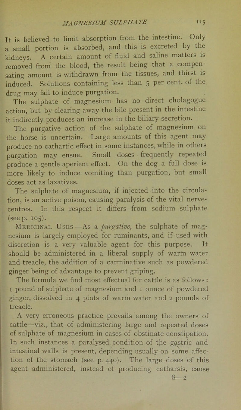 It is believed to limit absorption from the intestine. Only a small portion is absorbed, and this is excreted by the kidneys. A certain amount of fluid and saline matters is removed from the blood, the result being that a compen- sating amount is withdrawn from the tissues, and thirst is induced. Solutions containing less than 5 per cent, of the drug may fail to induce purgation. The sulphate of magnesium has no direct cholagogue action, but by clearing away the bile present in the intestine it indirectly produces an increase in the biliary secretion. The purgative action of the sulphate of magnesium on the horse is uncertain. Large amounts of this agent may produce no cathartic effect in some instances, while in others purgation may ensue. Small doses frequently repeated produce a gentle aperient effect. On the dog a full dose is more likely to induce vomiting than purgation, but small doses act as laxatives. The sulphate of magnesium, if injected into the circula- tion, is an active poison, causing paralysis of the vital nerve- centres. In this respect it differs from sodium sulphate (see p. 105). Medicinal Uses—As a purgative, the sulphate of mag- nesium is largely employed for ruminants, and if used with discretion is a very valuable agent for this purpose. It should be administered in a liberal supply of warm water and treacle, the addition of a carminative such as powdered ginger being of advantage to prevent griping. The formula we find most effectual for cattle is as follows : x pound of sulphate of magnesium and 1 ounce of powdered ginger, dissolved in 4 pints of warm water and 2 pounds of treacle. A very erroneous practice prevails among the owners of cattle—-viz., that of administering large and repeated doses of sulphate of magnesium in cases of obstinate constipation. In such instances a paralysed condition of the gastric and intestinal walls is present, depending usually on some affec- tion of the stomach (see p. 440). The large doses of this agent administered, instead of producing catharsis, cause 8—2