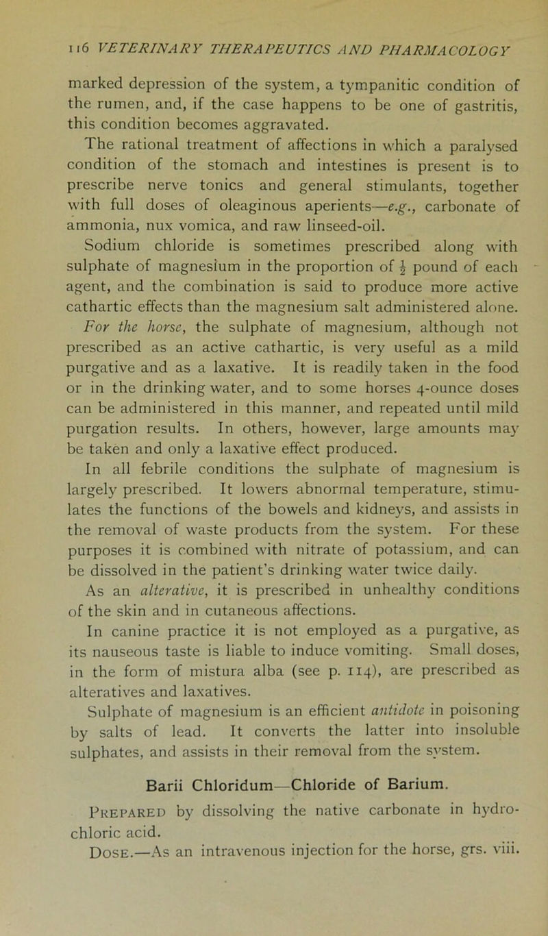 marked depression of the system, a tympanitic condition of the rumen, and, if the case happens to be one of gastritis, this condition becomes aggravated. The rational treatment of affections in which a paralysed condition of the stomach and intestines is present is to prescribe nerve tonics and general stimulants, together with full doses of oleaginous aperients—e.g., carbonate of ammonia, nux vomica, and raw linseed-oil. Sodium chloride is sometimes prescribed along with sulphate of magnesium in the proportion of \ pound of each agent, and the combination is said to produce more active cathartic effects than the magnesium salt administered alone. For the horse, the sulphate of magnesium, although not prescribed as an active cathartic, is very useful as a mild purgative and as a laxative. It is readily taken in the food or in the drinking water, and to some horses 4-ounce doses can be administered in this manner, and repeated until mild purgation results. In others, however, large amounts may be taken and only a laxative effect produced. In all febrile conditions the sulphate of magnesium is largely prescribed. It lowers abnormal temperature, stimu- lates the functions of the bowels and kidneys, and assists in the removal of waste products from the system. For these purposes it is combined with nitrate of potassium, and can be dissolved in the patient’s drinking water twice daily. As an alterative, it is prescribed in unhealthy conditions of the skin and in cutaneous affections. In canine practice it is not employed as a purgative, as its nauseous taste is liable to induce vomiting. Small doses, in the form of mistura alba (see p. 114), are prescribed as alteratives and laxatives. Sulphate of magnesium is an efficient antidote in poisoning by salts of lead. It converts the latter into insoluble sulphates, and assists in their removal from the system. Barii Chloridum—Chloride of Barium. Prepared by dissolving the native carbonate in hydro- chloric acid. Dose.—As an intravenous injection for the horse, grs. viii.