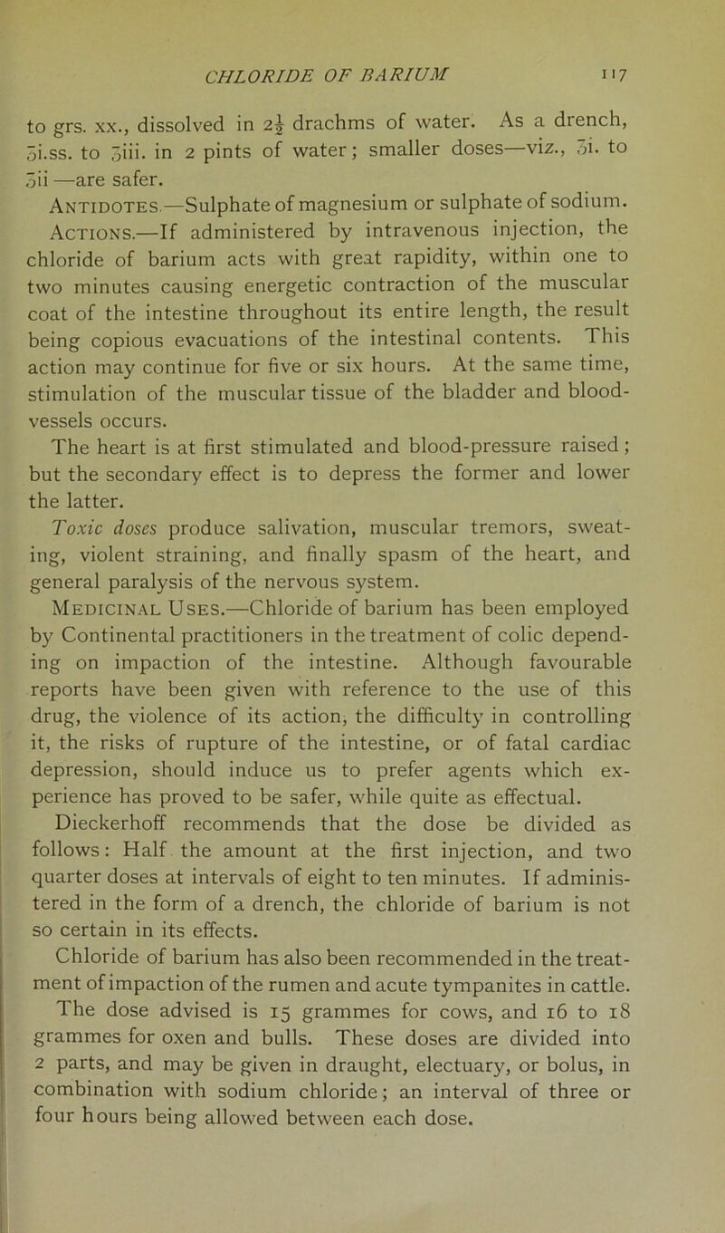 to grs. xx., dissolved in 2j drachms of water. As a drench, 3i.ss. to 3iii. in 2 pints of water; smaller doses—viz., oi. to 3ii —are safer. Antidotes.—Sulphate of magnesium or sulphate of sodium. Actions.—If administered by intravenous injection, the chloride of barium acts with great rapidity, within one to two minutes causing energetic contraction of the muscular coat of the intestine throughout its entire length, the result being copious evacuations of the intestinal contents. This action may continue for five or six hours. At the same time, stimulation of the muscular tissue of the bladder and blood- vessels occurs. The heart is at first stimulated and blood-pressure raised; but the secondary effect is to depress the former and lower the latter. Toxic doses produce salivation, muscular tremors, sweat- ing, violent straining, and finally spasm of the heart, and general paralysis of the nervous system. Medicinal Uses.—Chloride of barium has been employed by Continental practitioners in the treatment of colic depend- ing on impaction of the intestine. Although favourable reports have been given with reference to the use of this drug, the violence of its action, the difficulty in controlling it, the risks of rupture of the intestine, or of fatal cardiac depression, should induce us to prefer agents which ex- perience has proved to be safer, while quite as effectual. Dieckerhoff recommends that the dose be divided as follows: Half the amount at the first injection, and two quarter doses at intervals of eight to ten minutes. If adminis- tered in the form of a drench, the chloride of barium is not so certain in its effects. Chloride of barium has also been recommended in the treat- ment of impaction of the rumen and acute tympanites in cattle. The dose advised is 15 grammes for cows, and 16 to 18 grammes for oxen and bulls. These doses are divided into 2 parts, and may be given in draught, electuary, or bolus, in combination with sodium chloride; an interval of three or four hours being allowed between each dose.