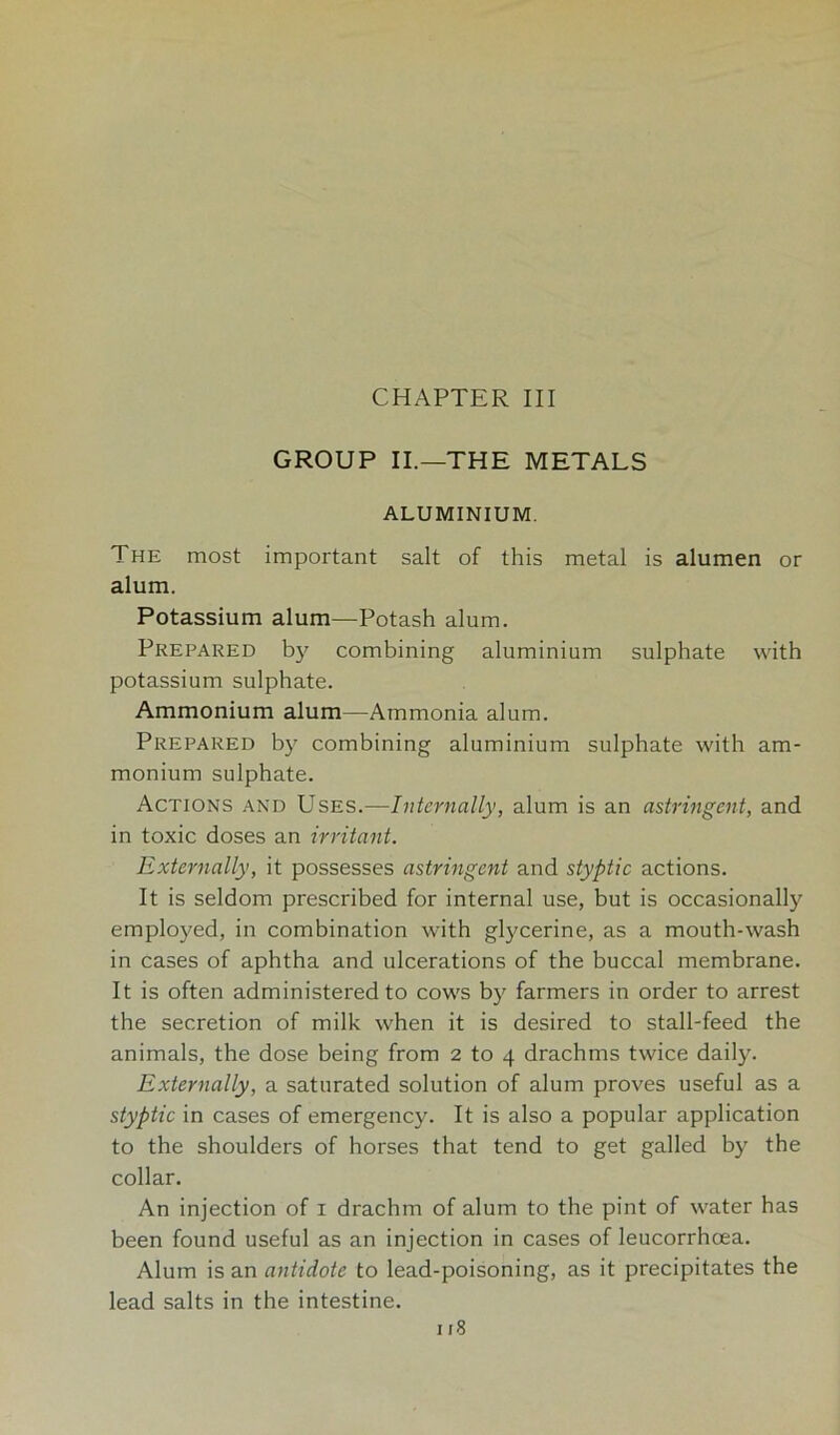 CHAPTER III GROUP II.—THE METALS ALUMINIUM. The most important salt of this metal is alumen or alum. Potassium alum—Potash alum. Prepared by combining aluminium sulphate with potassium sulphate. Ammonium alum—Ammonia alum. Prepared by combining aluminium sulphate with am- monium sulphate. Actions and Uses.—Internally, alum is an astringent, and in toxic doses an irritant. Externally, it possesses astringent and styptic actions. It is seldom prescribed for internal use, but is occasionally employed, in combination with glycerine, as a mouth-wash in cases of aphtha and ulcerations of the buccal membrane. It is often administered to cows by farmers in order to arrest the secretion of milk when it is desired to stall-feed the animals, the dose being from 2 to 4 drachms twice daily. Externally, a saturated solution of alum proves useful as a styptic in cases of emergency. It is also a popular application to the shoulders of horses that tend to get galled by the collar. An injection of 1 drachm of alum to the pint of water has been found useful as an injection in cases of leucorrhoea. Alum is an antidote to lead-poisoning, as it precipitates the lead salts in the intestine.