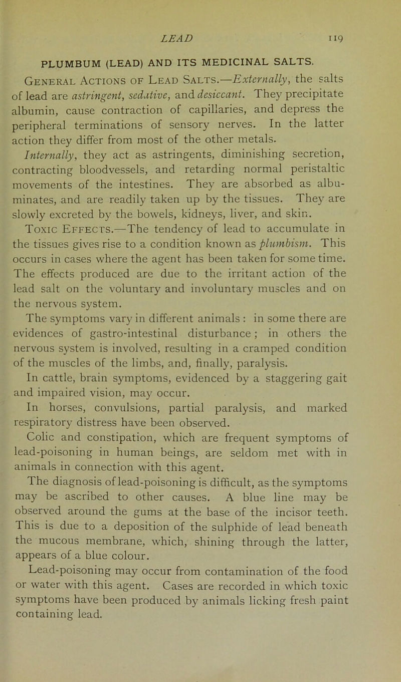 PLUMBUM (LEAD) AND ITS MEDICINAL SALTS. General Actions of Lead Salts.—Externally, the salts of lead are astringent, sedative, and desiccant. They precipitate albumin, cause contraction of capillaries, and depress the peripheral terminations of sensory nerves. In the latter action they differ from most of the other metals. Internally, they act as astringents, diminishing secretion, contracting bloodvessels, and retarding normal peristaltic movements of the intestines. They are absorbed as albu- minates, and are readily taken up by the tissues. They are slowly excreted by the bowels, kidneys, liver, and skin. Toxic Effects.—The tendency of lead to accumulate in the tissues gives rise to a condition known as plumbism. This occurs in cases where the agent has been taken for sometime. The effects produced are due to the irritant action of the lead salt on the voluntary and involuntary muscles and on the nervous system. The symptoms vary in different animals : in some there are evidences of gastro-intestinal disturbance; in others the nervous system is involved, resulting in a cramped condition of the muscles of the limbs, and, finally, paralysis. In cattle, brain symptoms, evidenced by a staggering gait and impaired vision, may occur. In horses, convulsions, partial paralysis, and marked respiratory distress have been observed. Colic and constipation, which are frequent symptoms of lead-poisoning in human beings, are seldom met with in animals in connection with this agent. The diagnosis of lead-poisoning is difficult, as the symptoms may be ascribed to other causes. A blue line may be observed around the gums at the base of the incisor teeth. This is due to a deposition of the sulphide of lead beneath the mucous membrane, which, shining through the latter, appears of a blue colour. Lead-poisoning may occur from contamination of the food or water with this agent. Cases are recorded in which toxic symptoms have been produced by animals licking fresh paint containing lead.