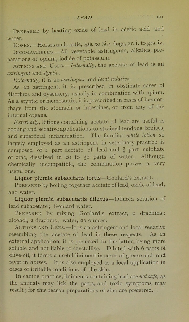 Prepared by heating oxide of lead in acetic acid and water. Doses.—Horses and cattle, 5ss. to 3i.; dogs, gr. i. to grs. iv. Incompatibles.—All vegetable astringents, alkalies, pre- parations of opium, iodide of potassium. Actions and Uses.—Internally, the acetate of lead is an astringent and styptic. Externally, it is an astringent and local sedative. As an astringent, it is prescribed in obstinate cases of diarrhoea and dysentery, usually in combination with opium. As a styptic or haemostatic, it is prescribed in cases of hemor- rhage from the stomach or intestines, or from any of the internal organs. Externally, lotions containing acetate of lead are useful as cooling and sedative applications to strained tendons, bruises, and superficial inflammation. The familiar white lotion so largely employed as an astringent in veterinary practice is composed of i part acetate of lead and f part sulphate of zinc, dissolved in 20 to 30 parts of water. Although chemically incompatible, the combination proves a very useful one. Liquor plumbi subacetatis fortis—Goulard’s extract. Prepared by boiling together acetate of lead, oxide of lead, and water. Liquor plumbi subacetatis dilutus—Diluted solution of lead subacetate ; Goulard water. Prepared by mixing Goulard’s extract. 2 drachms; alcohol, 2 drachms; water, 20 ounces. Actions and Uses.—It is an astringent and local sedative resembling the acetate of lead in these respects. As an external application, it is preferred to the latter, being more soluble and not liable to crystallise. Diluted with 6 parts of olive-oil, it forms a useful liniment in cases of grease and mud fever in horses. It is also employed as a local application in cases of irritable conditions of the skin. In canine practice, liniments containing lead are not safe, as the animals may lick the parts, and toxic symptoms may result ; for this reason preparations of zinc are preferred.