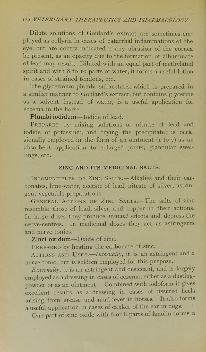 Dilute solutions of Goulard's extract are sometimes em- ployed as collyria in cases of catarrhal inflammations of the eye, but are contra-indicated if any abrasion of the cornea be present, as an opacity due to the formation of albuminate of lead may result. Diluted with an equal part of methylated spirit and with 8 to io parts of water, it forms a useful lotion in cases of strained tendons, etc. The glycerinum plumbi subacetatis, which is prepared in a similar manner to Goulard’s extract, but contains glycerine as a solvent instead of water, is a useful application for eczema in the horse. Plumbi iodidum—Iodide of lead. Prepared by mixing solutions of nitrate of lead and iodide of potassium, and drying the precipitate; is occa- sionally employed in the form of an ointment (i to 7) as an absorbent application to enlarged joints, glandular swel- lings, etc. ZINC AND ITS MEDICINAL SALTS. Incompatibles of Zinc Salts.— Alkalies and their car- bonates, lime-water, acetate of lead, nitrate of silver, astrin- gent vegetable preparations. General Actions of Zinc Salts.—The salts of zinc resemble those of lead, silver, and copper in their actions. In large doses they produce irritant effects and depress the nerve-centres. In medicinal doses they act as astringents and nerve tonics. Zinci oxidum—Oxide of zinc. Prepared by heating the carbonate of zinc. Actions and Uses.—Internally, it is an astringent and a nerve tonic, but is seldom employed for this purpose. Externally, it is an astringent and desiccant, and is largely employed as a dressing in cases of eczema, either as a dusting- powder or as an ointment. Combined with iodoform it gives excellent results as a dressing in cases of fissured heels arising from grease and mud fever in horses. It also forms a useful application in cases of canker of the ear in dogs. One part of zinc oxide with 6 or 8 parts of lanolin forms a