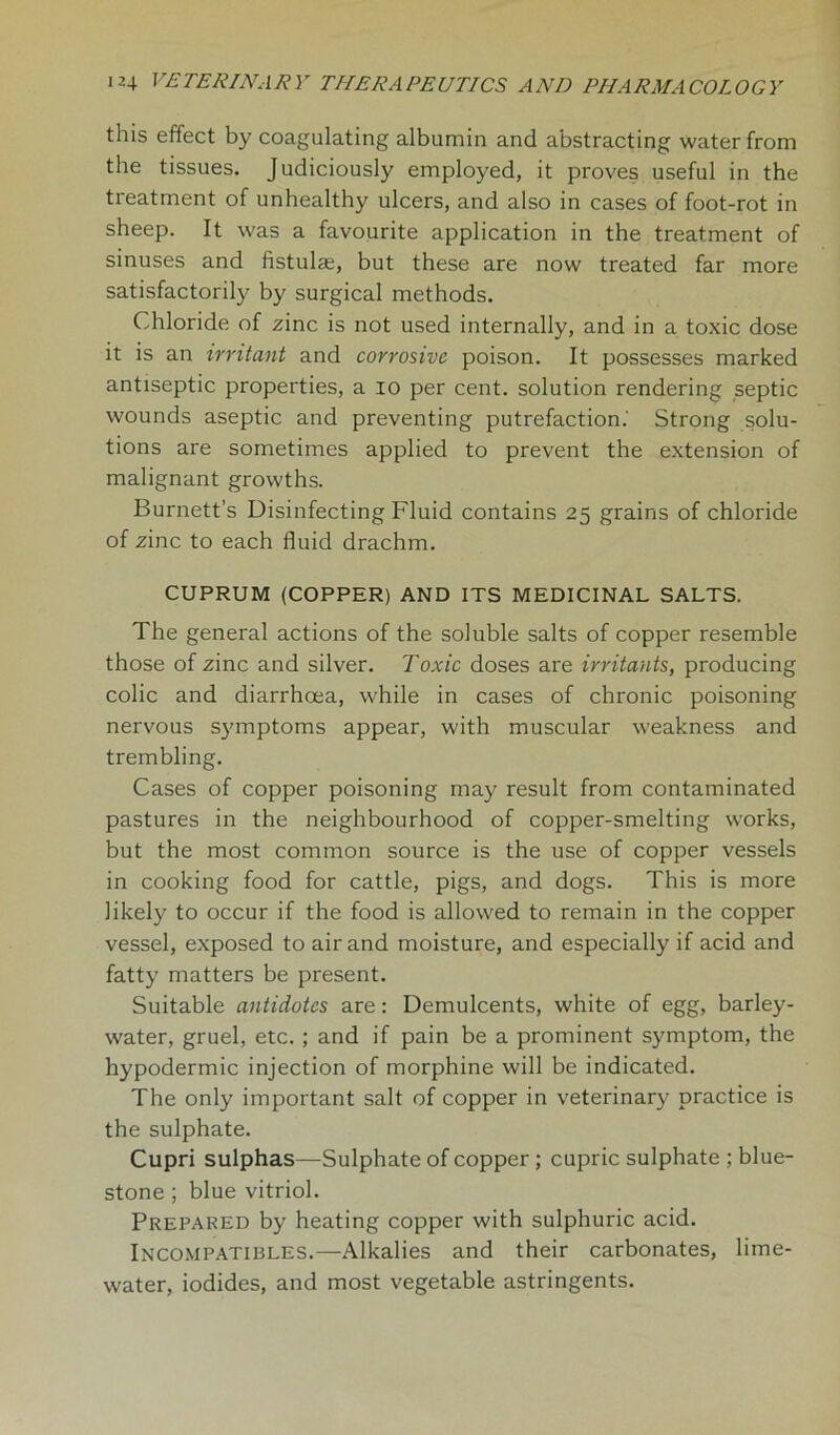 this effect by coagulating albumin and abstracting water from the tissues. Judiciously employed, it proves useful in the treatment of unhealthy ulcers, and also in cases of foot-rot in sheep. It was a favourite application in the treatment of sinuses and fistulae, but these are now treated far more satisfactorily by surgical methods. Chloride of zinc is not used internally, and in a toxic dose it is an irritant and corrosive poison. It possesses marked antiseptic properties, a io per cent, solution rendering septic wounds aseptic and preventing putrefaction.' Strong solu- tions are sometimes applied to prevent the extension of malignant growths. Burnett’s Disinfecting Fluid contains 25 grains of chloride of zinc to each fluid drachm. CUPRUM (COPPER) AND ITS MEDICINAL SALTS. The general actions of the soluble salts of copper resemble those of zinc and silver. Toxic doses are irritants, producing colic and diarrhoea, while in cases of chronic poisoning nervous symptoms appear, with muscular weakness and trembling. Cases of copper poisoning may result from contaminated pastures in the neighbourhood of copper-smelting works, but the most common source is the use of copper vessels in cooking food for cattle, pigs, and dogs. This is more likely to occur if the food is allowed to remain in the copper vessel, exposed to air and moisture, and especially if acid and fatty matters be present. Suitable antidotes are: Demulcents, white of egg, barley- water, gruel, etc. ; and if pain be a prominent symptom, the hypodermic injection of morphine will be indicated. The only important salt of copper in veterinary practice is the sulphate. Cupri sulphas—Sulphate of copper; cupric sulphate ; blue- stone ; blue vitriol. Prepared by heating copper with sulphuric acid. Incompatibles.—Alkalies and their carbonates, lime- water, iodides, and most vegetable astringents.