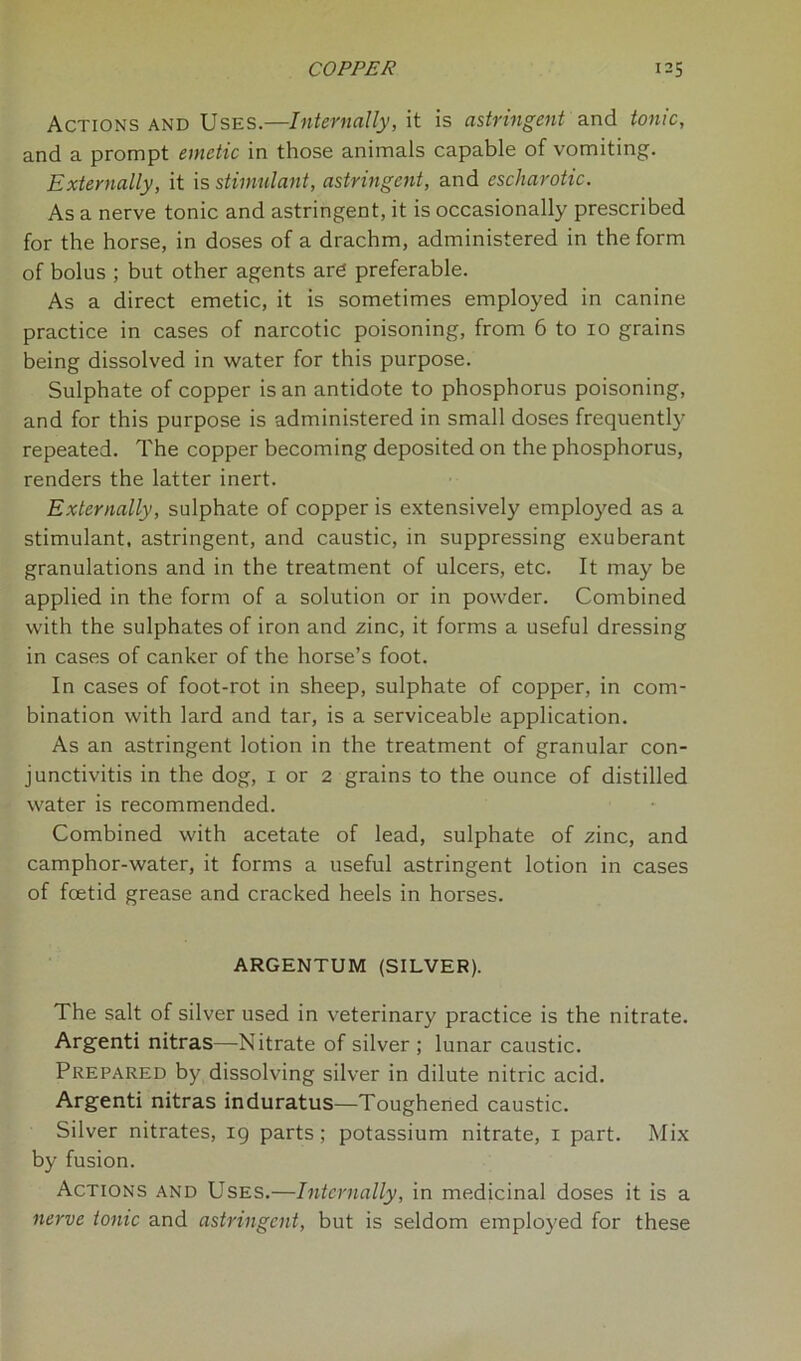 Actions and Uses.—Internally, it is astringent and tonic, and a prompt emetic in those animals capable of vomiting. Externally, it is stimulant, astringent, and escharotic. As a nerve tonic and astringent, it is occasionally prescribed for the horse, in doses of a drachm, administered in the form of bolus ; but other agents are preferable. As a direct emetic, it is sometimes employed in canine practice in cases of narcotic poisoning, from 6 to 10 grains being dissolved in water for this purpose. Sulphate of copper is an antidote to phosphorus poisoning, and for this purpose is administered in small doses frequently repeated. The copper becoming deposited on the phosphorus, renders the latter inert. Externally, sulphate of copper is extensively employed as a stimulant, astringent, and caustic, in suppressing exuberant granulations and in the treatment of ulcers, etc. It may be applied in the form of a solution or in powder. Combined with the sulphates of iron and zinc, it forms a useful dressing in cases of canker of the horse’s foot. In cases of foot-rot in sheep, sulphate of copper, in com- bination with lard and tar, is a serviceable application. As an astringent lotion in the treatment of granular con- junctivitis in the dog, 1 or 2 grains to the ounce of distilled water is recommended. Combined with acetate of lead, sulphate of zinc, and camphor-water, it forms a useful astringent lotion in cases of foetid grease and cracked heels in horses. ARGENTUM (SILVER). The salt of silver used in veterinary practice is the nitrate. Argenti nitras—Nitrate of silver ; lunar caustic. Prepared by dissolving silver in dilute nitric acid. Argenti nitras induratus—Toughened caustic. Silver nitrates, 19 parts; potassium nitrate, 1 part. Mix by fusion. Actions and Uses.—Internally, in medicinal doses it is a nerve tonic and astringent, but is seldom employed for these