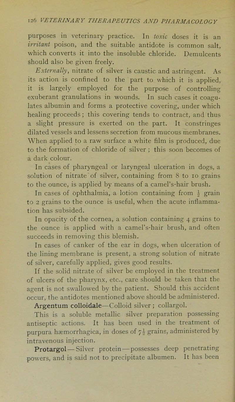 purposes in veterinary practice. In toxic doses it is an irritant poison, and the suitable antidote is common salt, which converts it into the insoluble chloride. Demulcents should also be given freely. Externally, nitrate of silver is caustic and astringent. As its action is confined to the part to which it is applied, it is largely employed for the purpose of controlling exuberant granulations in wounds. In such cases it coagu- lates albumin and forms a protective covering, under which healing proceeds; this covering tends to contract, and thus a slight pressure is exerted on the part. It constringes dilated vessels and lessens secretion from mucous membranes. When applied to a raw surface a white film is produced, due to the formation of chloride of silver ; this soon becomes of a dark colour. In cases of pharyngeal or laryngeal ulceration in dogs, a solution of nitrate of silver, containing from 8 to io grains to the ounce, is applied by means of a camel’s-hair brush. In cases of ophthalmia, a lotion containing from | grain to 2 grains to the ounce is useful, when the acute inflamma- tion has subsided. In opacity of the cornea, a solution containing 4 grains to the ounce is applied with a camel’s-hair brush, and often succeeds in removing this blemish. In cases of canker of the ear in dogs, when ulceration of the lining membrane is present, a strong solution of nitrate of silver, carefully applied, gives good results. If the solid nitrate of silver be employed in the treatment of ulcers of the pharynx, etc., care should be taken that the agent is not swallowed by the patient. Should this accident occur, the antidotes mentioned above should be administered. Argentum colloidale—Colloid silver ; collargol. This is a soluble metallic silver preparation possessing antiseptic actions. It has been used in the treatment ot purpura hemorrhagica, in doses of grains, administered by intravenous injection. Protargol— Silver protein — possesses deep penetrating powers, and is said not to precipitate albumen. It has been