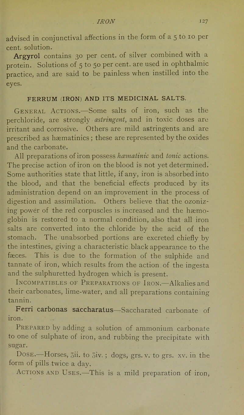 advised in conjunctival affections in the form of a 5 to 10 per cent, solution. Argyrol contains 30 per cent, of silver combined with a protein. Solutions of 5 to 50 per cent, are used in ophthalmic practice, and are said to be painless when instilled into the eyes. FERRUM (IRON) AND ITS MEDICINAL SALTS. General Actions.—Some salts of iron, such as the perchloride, are strongly astringent, and in toxic doses are irritant and corrosive. Others are mild astringents and are prescribed as haematinics ; these are represented by the oxides and the carbonate. All preparations of iron possess hcematinic and tonic actions. The precise action of iron on the blood is not yet determined. Some authorities state that little, if any, iron is absorbed into the blood, and that the beneficial effects produced by its administration depend on an improvement in the process of digestion and assimilation. Others believe that the ozoniz- ing power of the red corpuscles is increased and the haemo- globin is restored to a normal condition, also that all iron salts are converted into the chloride by the acid of the stomach. The unabsorbed portions are excreted chiefly by the intestines, giving a characteristic black appearance to the faeces. This is due to the formation of the sulphide and tannate of iron, which results from the action of the ingesta and the sulphuretted hydrogen which is present. Incompatibles of Preparations of Iron.—Alkalies and their carbonates, lime-water, and all preparations containing tannin. Ferri carbonas saccharatus—Saccharated carbonate of iron. Prepared by adding a solution of ammonium carbonate to one of sulphate of iron, and rubbing the precipitate with sugar. Dose.—Horses, 7,ii. to 3iv. ; dogs, grs. v. to grs. xv. in the form of pills twice a day. Actions and Uses.—This is a mild preparation of iron,