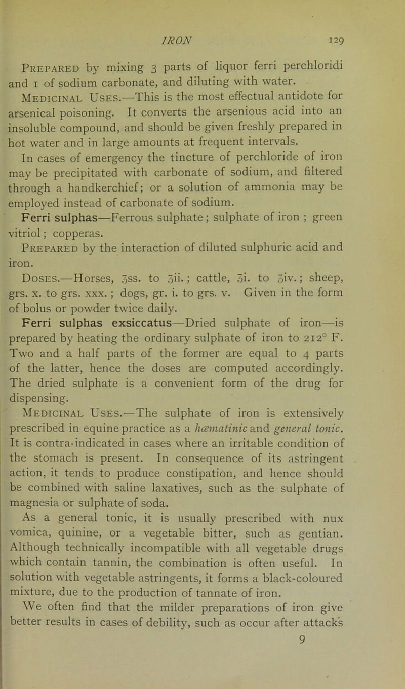 Prepared by mixing 3 parts of liquor ferri perchloridi and 1 of sodium carbonate, and diluting with water. Medicinal Uses.—This is the most effectual antidote for arsenical poisoning. It converts the arsenious acid into an insoluble compound, and should be given freshly prepared in hot water and in large amounts at frequent intervals. In cases of emergency the tincture of perchloride of iron may be precipitated with carbonate of sodium, and filtered through a handkerchief; or a solution of ammonia may be employed instead of carbonate of sodium. Ferri sulphas—Ferrous sulphate; sulphate of iron ; green vitriol; copperas. Prepared by the interaction of diluted sulphuric acid and iron. Doses.—Horses, 7,ss. to oii-; cattle, 3i. to 7>iv.; sheep, grs. x. to grs. xxx.; dogs, gr. i. to grs. v. Given in the form of bolus or powder twice daily. Ferri sulphas exsiccatus—Dried sulphate of iron—is prepared by heating the ordinary sulphate of iron to 2120 F. Two and a half parts of the former are equal to 4 parts of the latter, hence the doses are computed accordingly. The dried sulphate is a convenient form of the drug for dispensing. Medicinal Uses.—The sulphate of iron is extensively prescribed in equine practice as a hcematinic and general tonic. It is contra-indicated in cases where an irritable condition of the stomach is present. In consequence of its astringent action, it tends to produce constipation, and hence should be combined with saline laxatives, such as the sulphate of magnesia or sulphate of soda. As a general tonic, it is usually prescribed with nux vomica, quinine, or a vegetable bitter, such as gentian. Although technically incompatible with all vegetable drugs which contain tannin, the combination is often useful. In solution with vegetable astringents, it forms a black-coloured mixture, due to the production of tannate of iron. We often find that the milder preparations of iron give better results in cases of debility, such as occur after attacks 9