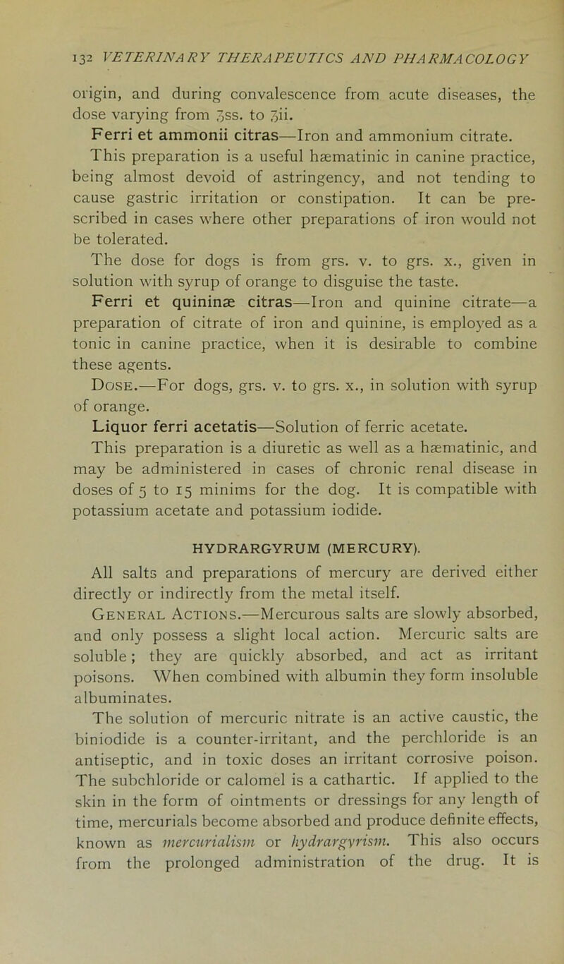 origin, and during convalescence from acute diseases, the dose varying from ^ss. to 7,ii. Ferri et ammonii citras—Iron and ammonium citrate. This preparation is a useful haematinic in canine practice, being almost devoid of astringency, and not tending to cause gastric irritation or constipation. It can be pre- scribed in cases where other preparations of iron would not be tolerated. The dose for dogs is from grs. v. to grs. x., given in solution with syrup of orange to disguise the taste. Ferri et quininae citras—Iron and quinine citrate—a preparation of citrate of iron and quinine, is employed as a tonic in canine practice, when it is desirable to combine these agents. Dose.-—For dogs, grs. v. to grs. x., in solution with syrup of orange. Liquor ferri acetatis—Solution of ferric acetate. This preparation is a diuretic as well as a haematinic, and may be administered in cases of chronic renal disease in doses of 5 to 15 minims for the dog. It is compatible with potassium acetate and potassium iodide. HYDRARGYRUM (MERCURY). All salts and preparations of mercury are derived either directly or indirectly from the metal itself. General Actions.—Mercurous salts are slowly absorbed, and only possess a slight local action. Mercuric salts are soluble; they are quickly absorbed, and act as irritant poisons. When combined with albumin they form insoluble albuminates. The solution of mercuric nitrate is an active caustic, the biniodide is a counter-irritant, and the perchloride is an antiseptic, and in toxic doses an irritant corrosive poison. The subchloride or calomel is a cathartic. If applied to the skin in the form of ointments or dressings for any length of time, mercurials become absorbed and produce definite effects, known as mercurialism or hydrargyrism. This also occurs from the prolonged administration of the drug. It is