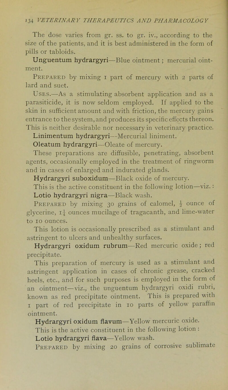 The dose varies from gr. ss. to gr. iv., according to the size of the patients, and it is best administered in the form of pills or tabloids. Unguentum hydrargyri—Blue ointment ; mercurial oint- ment. Prepared by mixing i part of mercury with 2 parts of lard and suet. Uses.—As a stimulating absorbent application and as a parasiticide, it is now seldom employed. If applied to the skin in sufficient amount and with friction, the mercury gains entrance to the system, and produces its specific effects thereon. This is neither desirable nor necessary in veterinary practice. Linimentum hydrargyri—Mercurial liniment. Oleatum hydrargyri—Oleate of mercury. These preparations are diffusible, penetrating, absorbent agents, occasionally employed in the treatment of ringworm and in cases of enlarged and indurated glands. Hydrargyri suboxidum—Black oxide of mercury. This is the active constituent in the following lotion—viz.: Lotio hydrargyri nigra—Black wash. Prepared by mixing 30 grains of calomel, £ ounce of glycerine, ounces mucilage of tragacanth, and lime-water to 10 ounces. This lotion is occasionally prescribed as a stimulant and astringent to ulcers and unhealthy surfaces. Hydrargyri oxidum rubrum—Red mercuric oxide; red precipitate. This preparation of mercury is used as a stimulant and astringent application in cases of chronic grease, cracked heels, etc., and for such purposes is employed in the form of an ointment—viz., the unguentum hydrargyri oxidi rubri, known as red precipitate ointment. This is prepared with x part of red precipitate in 10 parts of yellow paraffin ointment. Hydrargyri oxidum flavum—Yellow mercuric oxide. This is the active constituent in the following lotion : Lotio hydrargyri fiava—Yellow wash. Prepared by mixing 20 grains of corrosive sublimate