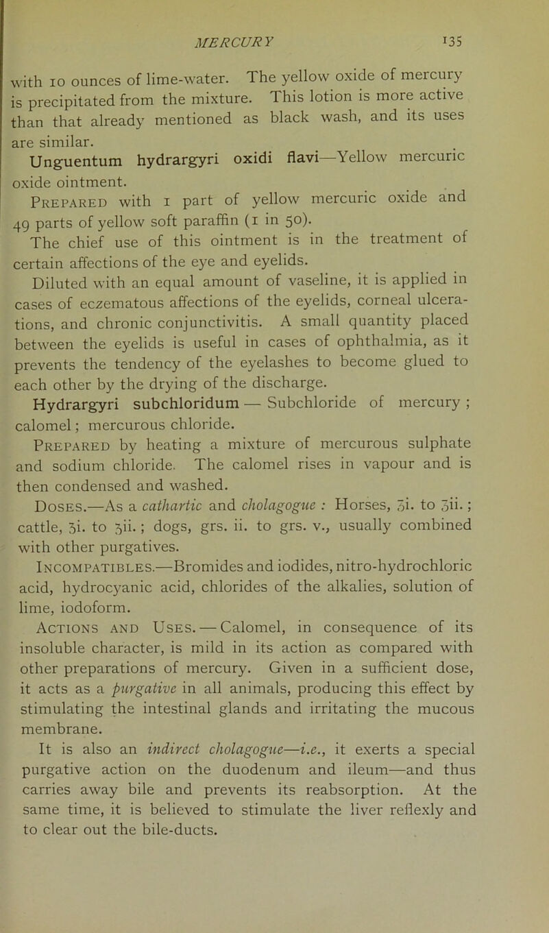 with 10 ounces of lime-water. The yellow oxide of mercury is precipitated from the mixture. This lotion is more active than that already mentioned as black wash, and its uses are similar. Unguentum hydrargyri oxidi flavi—Yellow mercuric oxide ointment. Prepared with 1 part of yellow mercuric oxide and 49 parts of yellow soft paraffin (1 in 50). The chief use of this ointment is in the treatment of certain affections of the eye and eyelids. Diluted with an equal amount of vaseline, it is applied in cases of eczematous affections of the eyelids, corneal ulcera- tions, and chronic conjunctivitis. A small quantity placed between the eyelids is useful in cases of ophthalmia, as it prevents the tendency of the eyelashes to become glued to each other by the drying of the discharge. Hydrargyri subchloridum — Subchloride of mercury ; calomel; mercurous chloride. Prepared by heating a mixture of mercurous sulphate and sodium chloride. The calomel rises in vapour and is then condensed and washed. Doses.—As a cathartic and cholagogue : Horses, 5i- to 3ii-; cattle, 3i. to 5ii.; dogs, grs. ii. to grs. v., usually combined with other purgatives. Incompatibles.—Bromides and iodides, nitro-hydrochloric acid, hydrocyanic acid, chlorides of the alkalies, solution of lime, iodoform. Actions and Uses. — Calomel, in consequence of its insoluble character, is mild in its action as compared with other preparations of mercury. Given in a sufficient dose, it acts as a purgative in all animals, producing this effect by stimulating the intestinal glands and irritating the mucous membrane. It is also an indirect cholagogue—i.e., it exerts a special purgative action on the duodenum and ileum—and thus carries away bile and prevents its reabsorption. At the same time, it is believed to stimulate the liver reflexly and to clear out the bile-ducts.