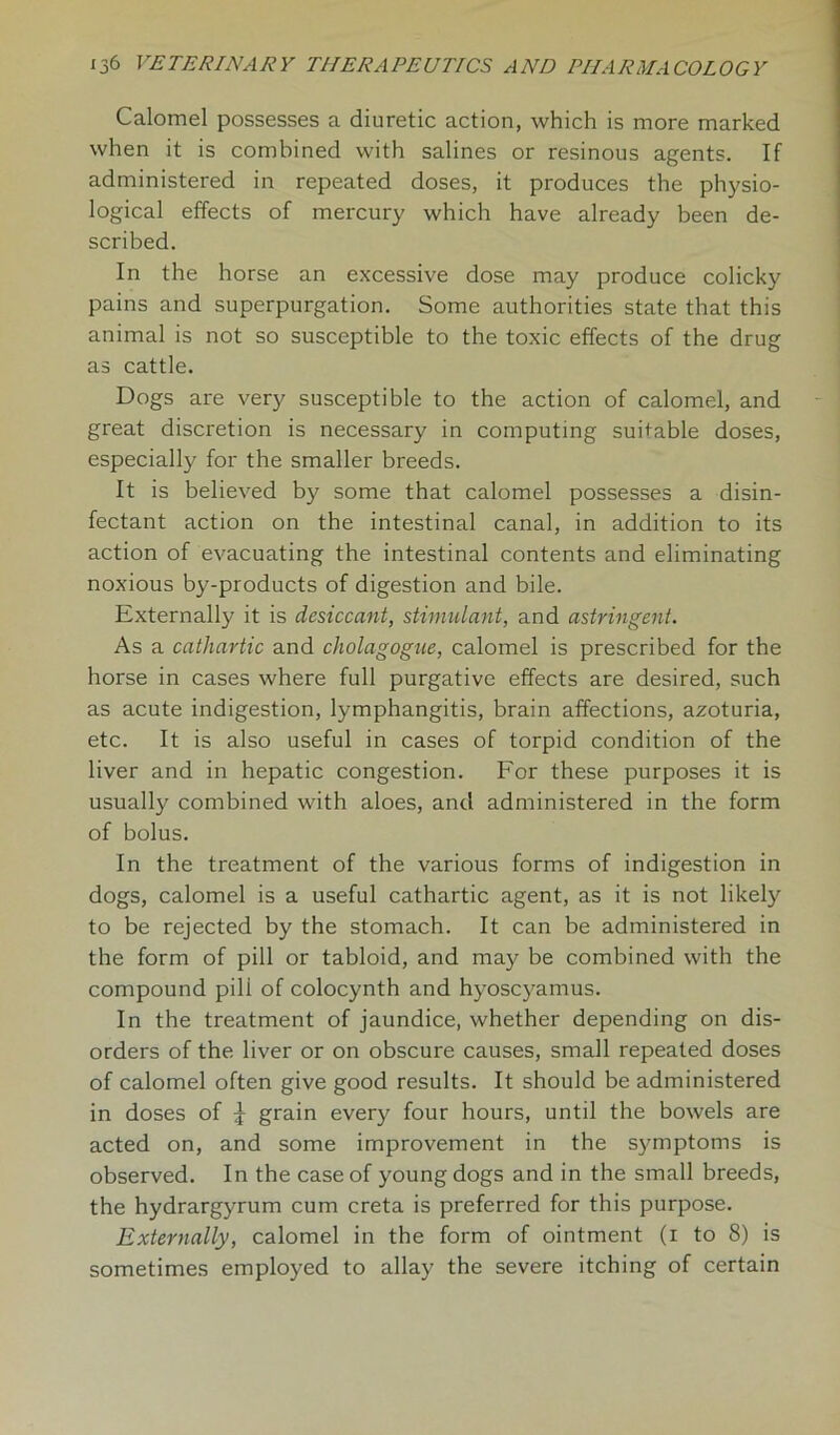 Calomel possesses a diuretic action, which is more marked when it is combined with salines or resinous agents. If administered in repeated doses, it produces the physio- logical effects of mercury which have already been de- scribed. In the horse an excessive dose may produce colicky pains and superpurgation. Some authorities state that this animal is not so susceptible to the toxic effects of the drug as cattle. Dogs are very susceptible to the action of calomel, and great discretion is necessary in computing suitable doses, especially for the smaller breeds. It is believed by some that calomel possesses a disin- fectant action on the intestinal canal, in addition to its action of evacuating the intestinal contents and eliminating noxious by-products of digestion and bile. Externally it is desiccant, stimulant, and astringent. As a cathartic and cholagogue, calomel is prescribed for the horse in cases where full purgative effects are desired, such as acute indigestion, lymphangitis, brain affections, azoturia, etc. It is also useful in cases of torpid condition of the liver and in hepatic congestion. For these purposes it is usually combined with aloes, and administered in the form of bolus. In the treatment of the various forms of indigestion in dogs, calomel is a useful cathartic agent, as it is not likely to be rejected by the stomach. It can be administered in the form of pill or tabloid, and may be combined with the compound pili of colocynth and hyoscyamus. In the treatment of jaundice, whether depending on dis- orders of the liver or on obscure causes, small repeated doses of calomel often give good results. It should be administered in doses of £ grain every four hours, until the bowels are acted on, and some improvement in the symptoms is observed. In the case of young dogs and in the small breeds, the hydrargyrum cum creta is preferred for this purpose. Externally, calomel in the form of ointment (x to 8) is sometimes employed to allay the severe itching of certain