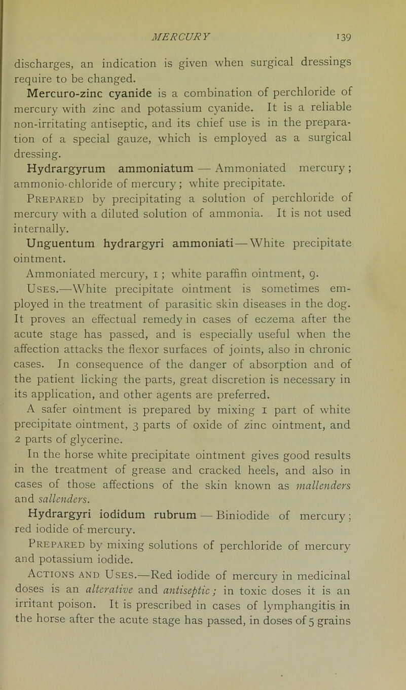 discharges, an indication is given when surgical dressings require to be changed. Mercuro-zinc cyanide is a combination of perchloride of mercury with zinc and potassium cyanide. It is a reliable non-irritating antiseptic, and its chief use is in the prepara- tion of a special gauze, which is employed as a surgical dressing. Hydrargyrum ammoniatum — Ammoniated mercury ; ammonio-chloride of mercury; white precipitate. Prepared by precipitating a solution of perchloride of mercury with a diluted solution of ammonia. It is not used internally. Unguentum hydrargyri ammoniati — White precipitate ointment. Ammoniated mercury, 1 ; white paraffin ointment, 9. Uses.—White precipitate ointment is sometimes em- ployed in the treatment of parasitic skin diseases in the dog. It proves an effectual remedy in cases of eczema after the acute stage has passed, and is especially useful when the affection attacks the flexor surfaces of joints, also in chronic cases. In consequence of the danger of absorption and of the patient licking the parts, great discretion is necessary in its application, and other agents are preferred. A safer ointment is prepared by mixing 1 part of white precipitate ointment, 3 parts of oxide of zinc ointment, and 2 parts of glycerine. In the horse white precipitate ointment gives good results in the treatment of grease and cracked heels, and also in cases of those affections of the skin known as mallenders and sallenders. Hydrargyri iodidum rubrum — Biniodide of mercury ; red iodide of mercury. Prepared by mixing solutions of perchloride of mercury and potassium iodide. Actions and Uses.—Red iodide of mercury in medicinal doses is an alterative and antiseptic; in toxic doses it is an irritant poison. It is prescribed in cases of lymphangitis in the horse after the acute stage has passed, in doses of 5 grains