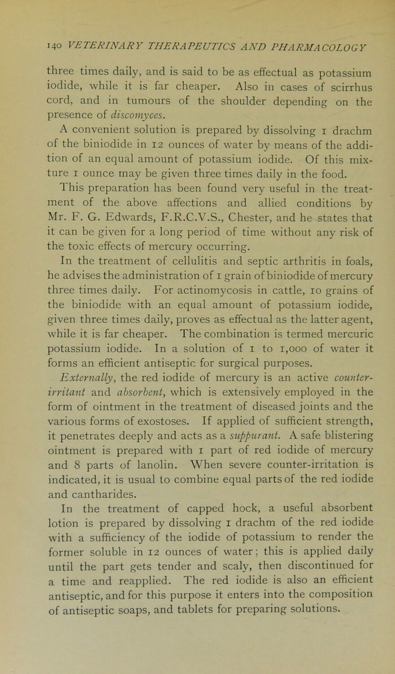 three times daily, and is said to be as effectual as potassium iodide, while it is far cheaper. Also in cases of scirrhus cord, and in tumours of the shoulder depending on the presence of discomyces. A convenient solution is prepared by dissolving i drachm of the biniodide in 12 ounces of water by means of the addi- tion of an equal amount of potassium iodide. Of this mix- ture 1 ounce may be given three times daily in the food. This preparation has been found very useful in the treat- ment of the above affections and allied conditions by Mr. F. G. Edwards, F.R.C.V.S., Chester, and he states that it can be given for a long period of time without any risk of the toxic effects of mercury occurring. In the treatment of cellulitis and septic arthritis in foals, he advises the administration of 1 grain of biniodide of mercury three times daily. For actinomycosis in cattle, 10 grains of the biniodide with an equal amount of potassium iodide, given three times daily, proves as effectual as the latter agent, while it is far cheaper. The combination is termed mercuric potassium iodide. In a solution of 1 to 1,000 of water it forms an efficient antiseptic for surgical purposes. Externally, the red iodide of mercury is an active counter- irritant and absorbent, which is extensively employed in the form of ointment in the treatment of diseased joints and the various forms of exostoses. If applied of sufficient strength, it penetrates deeply and acts as a suppurant. A safe blistering ointment is prepared with 1 part of red iodide of mercury and 8 parts of lanolin. When severe counter-irritation is indicated, it is usual to combine equal parts of the red iodide and cantharides. In the treatment of capped hock, a useful absorbent lotion is prepared by dissolving 1 drachm of the red iodide with a sufficiency of the iodide of potassium to render the former soluble in 12 ounces of water ; this is applied daily until the part gets tender and scaly, then discontinued for a time and reapplied. The red iodide is also an efficient antiseptic, and for this purpose it enters into the composition of antiseptic soaps, and tablets for preparing solutions.