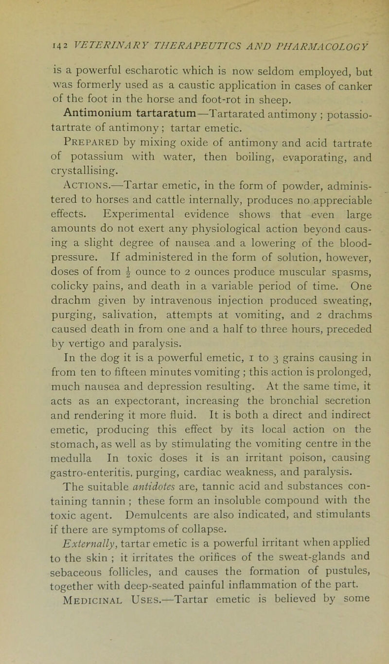 is a powerful escharotic which is now seldom employed, but was formerly used as a caustic application in cases of canker of the foot in the horse and foot-rot in sheep. Antimonium tartaratum—Tartarated antimony ; potassio- tartrate of antimony; tartar emetic. Prepared by mixing oxide of antimony and acid tartrate of potassium with water, then boiling, evaporating, and crystallising. Actions.—Tartar emetic, in the form of powder, adminis- tered to horses and cattle internally, produces no appreciable effects. Experimental evidence shows that even large amounts do not exert any physiological action beyond caus- ing a slight degree of nausea and a lowering of the blood- pressure. If administered in the form of solution, however, doses of from \ ounce to 2 ounces produce muscular spasms, colicky pains, and death in a variable period of time. One drachm given by intravenous injection produced sweating, purging, salivation, attempts at vomiting, and 2 drachms caused death in from one and a half to three hours, preceded by vertigo and paralysis. In the dog it is a powerful emetic, 1 to 3 grains causing in from ten to fifteen minutes vomiting ; this action is prolonged, much nausea and depression resulting. At the same time, it acts as an expectorant, increasing the bronchial secretion and rendering it more fluid. It is both a direct and indirect emetic, producing this effect by its local action on the stomach, as well as by stimulating the vomiting centre in the medulla In toxic doses it is an irritant poison, causing gastro-enteritis. purging, cardiac weakness, and paralysis. The suitable antidotes are, tannic acid and substances con- taining tannin ; these form an insoluble compound with the toxic agent. Demulcents are also indicated, and stimulants if there are symptoms of collapse. Externally, tartar emetic is a powerful irritant when applied to the skin ; it irritates the orifices of the sweat-glands and sebaceous follicles, and causes the formation of pustules, together with deep-seated painful inflammation of the part. Medicinal Uses.—Tartar emetic is believed by some