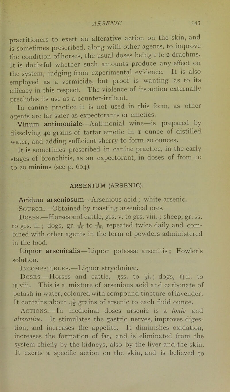 practitioners to exert an alterative action on the skin, and is sometimes prescribed, along with other agents, to improve the condition of horses, the usual doses being 1 to 2 drachms. It is doubtful whether such amounts produce any effect on the system, judging from experimental evidence. It is also employed as a vermicide, but proof is wanting as to its efficacy in this respect. The violence of its action externally precludes its use as a counter-irritant. In canine practice it is not used in this form, as other agents are far safer as expectorants or emetics. Vinum antimoniale—Antimonial wine—is prepared by dissolving 40 grains of tartar emetic in 1 ounce of distilled water, and adding sufficient sherry to form 20 ounces. It is sometimes prescribed in canine practice, in the early stages of bronchitis, as an expectorant, in doses of from 10 to 20 minims (see p. 604). ARSENIUM (ARSENIC). Acidum arseniosum—Arsenious acid ; white arsenic. Source.—Obtained by roasting arsenical ores. Doses.—Horses and cattle, grs. v. to grs. viii.; sheep, gr. ss. to grs. ii. ; dogs, gr. to -^V, repeated twice daily and com- bined with other agents in the form of powders administered in the food. Liquor arsenicalis—Liquor potassae arsenitis ; Fowler’s solution. Incompatibles.—Liquor strychninae. Doses.—Horses and cattle, gss. to §i.; dogs, ll\ ii. to lllyviii. This is a mixture of arsenious acid and carbonate of potash in water, coloured with compound tincture of lavender. It contains -about 4^ grains of arsenic to each fluid ounce. Actions.—In medicinal doses arsenic is a tonic and alterative. It stimulates the gastric nerves, improves diges- tion, and increases the appetite. It diminishes oxidation, increases the formation of fat, and is eliminated from the system chiefly by the kidneys, also by the liver and the skin. It exerts a specific action on the skin, and is believed to