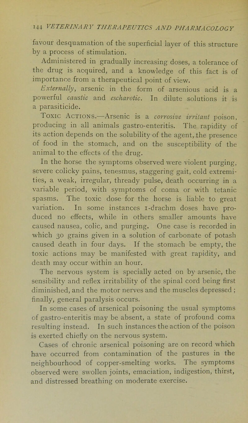 favour desquamation of the superficial layer of this structure by a process of stimulation. Administered in gradually increasing doses, a tolerance of the drug is acquired, and a knowledge of this fact is of importance from a therapeutical point of view. Externally, arsenic in the form of arsenious acid is a powerful caustic and escharotic. In dilute solutions it is a parasiticide. Toxic Actions.—Arsenic is a corrosive irritant poison, producing in all animals gastro-enteritis. The rapidity of its action depends on the solubility of the agent, the presence of food in the stomach, and on the susceptibility of the animal to the effects of the drug. In the horse the symptoms observed were violent purging, severe colicky pains, tenesmus, staggering gait, cold extremi- ties, a weak, irregular, thready pulse, death occurring in a variable period, with symptoms of coma or with tetanic spasms. The toxic dose for the horse is liable to great variation. In some instances i-drachm doses have pro- duced no effects, while in others smaller amounts have caused nausea, colic, and purging. One case is recorded in which 30 grains given in a solution of carbonate of potash caused death in four days. If the stomach be empty, the toxic actions may be manifested with great rapidity, and death may occur within an hour. The nervous system is specially acted on by arsenic, the sensibility and reflex irritability of the spinal cord being first diminished, and the motor nerves and the muscles depressed ; finally, general paralysis occurs. In some cases of arsenical poisoning the usual symptoms of gastro-enteritis may be absent, a state of profound coma resulting instead. In such instances the action of the poison is exerted chiefly on the nervous system. Cases of chronic arsenical poisoning are on record which have occurred from contamination of the pastures in the neighbourhood of copper-smelting works. The symptoms observed were swollen joints, emaciation, indigestion, thirst, and distressed breathing on moderate exercise.