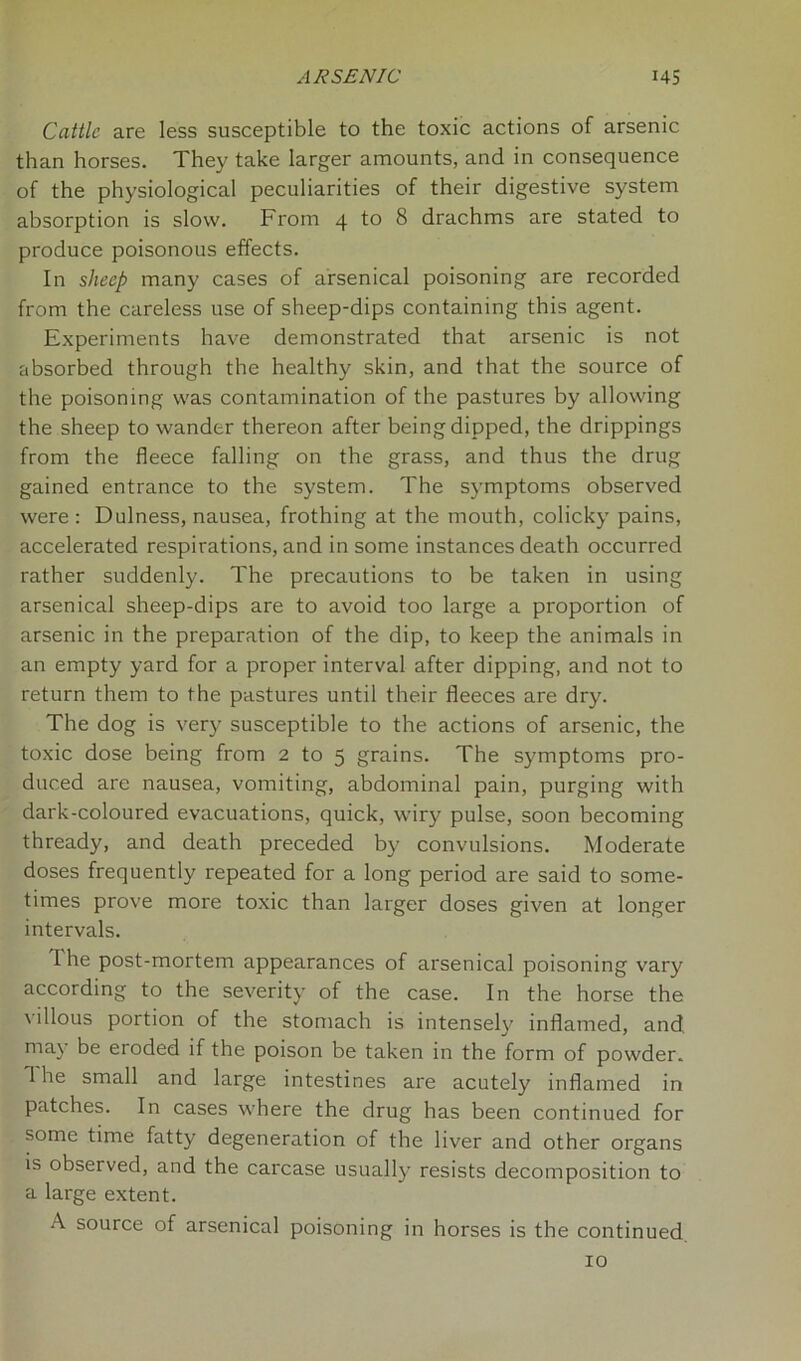 Cattle are less susceptible to the toxic actions of arsenic than horses. They take larger amounts, and in consequence of the physiological peculiarities of their digestive system absorption is slow. From 4 to 8 drachms are stated to produce poisonous effects. In sheep many cases of arsenical poisoning are recorded from the careless use of sheep-dips containing this agent. Experiments have demonstrated that arsenic is not absorbed through the healthy skin, and that the source of the poisoning was contamination of the pastures by allowing the sheep to wander thereon after being dipped, the drippings from the fleece falling on the grass, and thus the drug gained entrance to the system. The symptoms observed were: Dulness, nausea, frothing at the mouth, colicky pains, accelerated respirations, and in some instances death occurred rather suddenly. The precautions to be taken in using arsenical sheep-dips are to avoid too large a proportion of arsenic in the preparation of the dip, to keep the animals in an empty yard for a proper interval after dipping, and not to return them to the pastures until their fleeces are dry. The dog is very susceptible to the actions of arsenic, the toxic dose being from 2 to 5 grains. The symptoms pro- duced are nausea, vomiting, abdominal pain, purging with dark-coloured evacuations, quick, wiry pulse, soon becoming thready, and death preceded by convulsions. Moderate doses frequently repeated for a long period are said to some- times prove more toxic than larger doses given at longer intervals. 1 he post-mortem appearances of arsenical poisoning vary according to the severity of the case. In the horse the villous portion of the stomach is intensely inflamed, and may be eroded if the poison be taken in the form of powder. 1 he small and large intestines are acutely inflamed in patches. In cases where the drug has been continued for some time fatty degeneration of the liver and other organs is observed, and the carcase usually resists decomposition to a large extent. A source of arsenical poisoning in horses is the continued 10