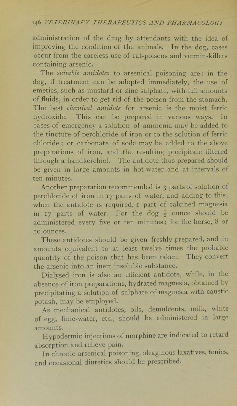 administration of the drug by attendants with the idea of improving the condition of the animals. In the dog, cases occur from the careless use of rat-poisons and vermin-killers containing arsenic. The suitable antidotes to arsenical poisoning are : in the dog, if treatment can be adopted immediately, the use of emetics, such as mustard or zinc sulphate, with full amounts of fluids, in order to get rid of the poison from the stomach. The best chemical antidote for arsenic is the moist ferric hydroxide. This can be prepared in various ways. In cases of emergency a solution of ammonia may be added to the tincture of perchloride of iron or to the solution of ferric chloride ; or carbonate of soda may be added to the above preparations of iron, and the resulting precipitate filtered through a handkerchief. The antidote thus prepared should be given in large amounts in hot water and at intervals of ten minutes. Another preparation recommended is 3 parts of solution of perchloride of iron in 17 parts of water, and adding to this, when the antidote is required, 1 part of calcined magnesia in 17 parts of water. For the dog £ ounce should be administered every five or ten minutes; for the horse, 8 or to ounces. These antidotes should be given freshly prepared, and in amounts equivalent to at least twelve times the probable quantity of the poison that has been taken. They convert the arsenic into an inert insoluble substance. Dialysed iron is also an efficient antidote, while, in the absence of iron preparations, hydrated magnesia, obtained by precipitating a solution of sulphate of magnesia with caustic potash, may be employed. As mechanical antidotes, oils, demulcents, milk, white of egg, lime-water, etc., should be administered in large amounts. Hypodermic injections of morphine are indicated to retard absorption and relieve pain. In chronic arsenical poisoning, oleaginous laxatives, tonics, and occasional diuretics should be prescribed.