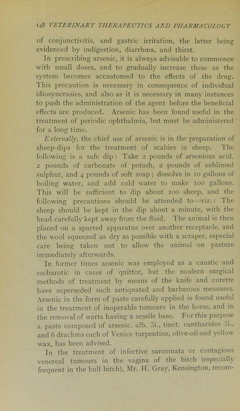 of conjunctivitis, and gastric irritation, the latter being evidenced by indigestion, diarrhoea, and thirst. In prescribing arsenic, it is always advisable to commence with small doses, and to gradually increase these as the system becomes accustomed to the effects of the drug. This precaution is necessary in consequence of individual idiosyncrasies, and also as it is necessary in many instances to push the administration of the agent before the beneficial effects are produced. Arsenic has been found useful in the treatment of periodic ophthalmia, but must be administered for a long time. Externally, the chief use of arsenic is in the preparation of sheep-dips for the treatment of scabies in sheep. The following is a safe dip : Take 2 pounds of arsenious acid, 2 pounds of carbonate of potash, 2 pounds of sublimed sulphur, and 4 pounds of soft soap; dissolve in 10 gallons of boiling water, and add cold water to make 100 gallons. This will be sufficient to dip about 100 sheep, and the following precautions should be attended to—viz.: The sheep should be kept in the dip about a minute, with the head carefully kept away from the fluid. The animal is then placed on a sparred apparatus over another receptacle, and the wool squeezed as dry as possible with a scraper, especial care being taken not to allow the animal on pasture immediately afterwards. In former times arsenic was employed as a caustic and escharotic in cases of quittor, but the modern surgical methods of treatment by means of the knife and curette have superseded such antiquated and barbarous measures. Arsenic in the form of paste carefully applied is found useful in the treatment of inoperable tumours in the horse, and in the removal of warts having a sessile base. For this purpose a paste composed of arsenic, alb. 3i., tinct. canthariaes ,>i.. and 6 drachms each of Venice turpentine, olive-oil and yellow wax, has been advised. In the treatment of infective sarcomata or contagious venereal tumours in the vagina of the bitch (especialb frequent in the bull bitch), Mr. H. Gray, Kensington, recom-