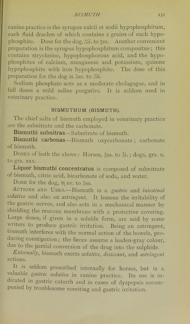 canine practice is the syrupus calcii et sodii hypophosphitum, each fluid drachm of which contains 2 grains of each hypo- phosphite. Dose for the dog, .di-to 3SS. Another convenient preparation is the syrupus hypophosphitum compositus ; this contains strychnine, hypophosphorous acid, and the hypo- phosphites of calcium, manganese and potassium, quinine hypophosphite with iron hypophosphite. The dose of this preparation for the dog is 3ss. to 3ii. Sodium phosphate acts as a moderate cholagogue, and in full doses a mild saline purgative. It is seldom used in veterinary practice. BISMUTHUM (BISMUTH). The chief salts of bismuth employed in veterinary practice are the subnitrate and the carbonate. Bismuthi subnitras —Subnitrate of bismuth. Bismuthi carbonas—Bismuth oxycarbonate ; carbonate of bismuth. Doses of both the above : Horses, gss. to 5i.; dogs, grs. x. to grs. xxx. Liquor bismuthi concentratus is composed of subnitrate of bismuth, citric acid, bicarbonate of soda, and water. Dose for the dog, npxv. to 3ss. Actions and Uses.—Bismuth is a gastric and intestinal sedative and also an astringent. It lessens the irritability of the gastric nerves, and also acts in a mechanical manner by shielding the mucous membrane with a protective covering. Large doses, if given in a soluble form, are said by some writers to produce gastric irritation. Being an astringent, bismuth interferes with the normal action of the bowels, pro- ducing constipation ; the faeces assume a leaden-gray colour, due to the partial conversion of the drug into the sulphide. Externally, bismuth exerts sedative, desiccant, and astringent actions. It is seldom prescribed internally for horses, but is a valuable gastric sedative in canine practice. Its use is in- dicated in gastric catarrh and in cases of dyspepsia accom- panied by troublesome vomiting and gastric irritation.