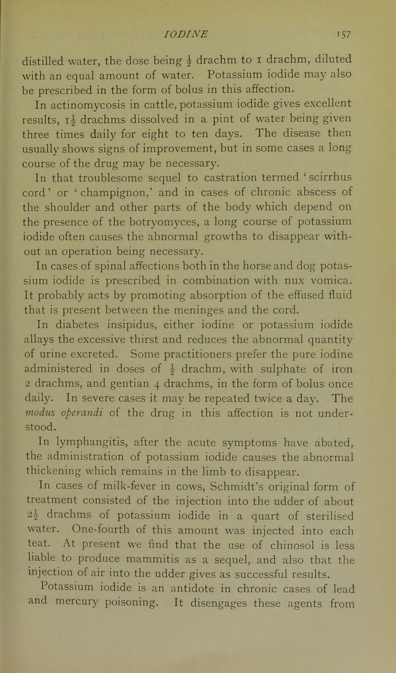 distilled water, the dose being b drachm to 1 drachm, diluted with an equal amount of water. Potassium iodide may also be prescribed in the form of bolus in this affection. In actinomycosis in cattle, potassium iodide gives excellent results, i-J- drachms dissolved in a pint of water being given three times daily for eight to ten da)?s. The disease then usually shows signs of improvement, but in some cases a long course of the drug may be necessary. In that troublesome sequel to castration termed ‘ scirrhus cord’ or ‘champignon,’ and in cases of chronic abscess of the shoulder and other parts of the body which depend on the presence of the botryomyces, a long course of potassium iodide often causes the abnormal growths to disappear with- out an operation being necessary. In cases of spinal affections both in the horse and dog potas- sium iodide is prescribed in combination with nux vomica. It probably acts by promoting absorption of the effused fluid that is present between the meninges and the cord. In diabetes insipidus, either iodine or potassium iodide allays the excessive thirst and reduces the abnormal quantity of urine excreted. Some practitioners prefer the pure iodine administered in doses of b drachm, with sulphate of iron 2 drachms, and gentian 4 drachms, in the form of bolus once daily. In severe cases it may be repeated twice a day. The modus operandi of the drug in this affection is not under- stood. In lymphangitis, after the acute symptoms have abated, the administration of potassium iodide causes the abnormal thickening which remains in the limb to disappear. In cases of milk-fever in cows, Schmidt’s original form of treatment consisted of the injection into the udder of about 2% drachms of potassium iodide in a quart of sterilised water. One-fourth of this amount was injected into each teat. At present we find that the use of chinosol is less liable to produce mammitis as a sequel, and also that the injection of air into the udder gives as successful results. Potassium iodide is an antidote in chronic cases of lead and mercury poisoning. It disengages these agents from